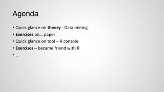 Agenda
• Quick glance on theory - Data mining
• Exercises on… paper
• Quick glance on tool – R console
• Exercises – became friend with R
•…

 
