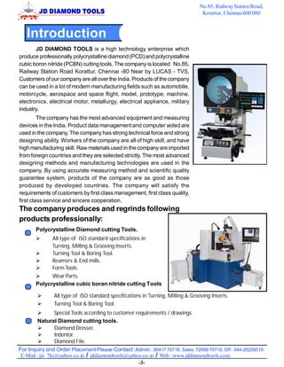 No.85, Railway Station Road,
                                                                                 Korattur, Chennai-600 080



   Introduction
       JD DIAMOND TOOLS is a high technology enterprise which
produce professionally polycrystalline diamond (PCD) and polycrystalline
cubic boron nitride (PCBN) cutting tools, The company is located No.85,
Railway Station Road Korattur, Chennai -80 Near by LUCAS - TVS,
Customers of our company are all over the India. Products of the company
can be used in a lot of modern manufacturing fields such as automobile,
motorcycle, aerospace and space flight, model, prototype, machine,
electronics, electrical motor, metallurgy, electrical appliance, military
industry.
         The company has the most advanced equipment and measuring
devices in the India. Product data management and computer aided are
used in the company. The company has strong technical force and strong
designing ability. Workers of the company are all of high skill, and have
high manufacturing skill. Raw materials used in the company are imported
from foreign countries and they are selected strictly. The most advanced
designing methods and manufacturing technologies are used in the
company. By using accurate measuring method and scientific quality
guarantee system, products of the company are as good as those
produced by developed countries. The company will satisfy the
requirements of customers by first class management, first class quality,
first class service and sincere cooperation.
The company produces and regrinds following
products professionally:
       Polycrystalline Diamond cutting Tools.
             All type of ISO standard specifications in
             Turning, Milling & Grooving Inserts.
             Turning Tool & Boring Tool.
             Reamers & End mills.
             Form Tools.
             Wear Parts.
       Polycrystalline cubic boran nitride cutting Tools

               All type of ISO standard specifications in Turning, Milling & Grooving Inserts.
               Turning Tool & Boring Tool.
                 Special Tools according to customer requirements / drawings.
         Natural Diamond cutting tools.
                 Diamond Dresser.
                 Indentor.
                 Diamond File.
For Inquiry and Order Placement Please Contact :Admin : 99417 70716, Sales :72999 70716, Off : 044-26258519.
 E-Mail : jai_7kt@yahoo.co.in / jddiamondtools@yahoo.co.in / Web : www.jddiamondtools.com.
                                                      -3-
 