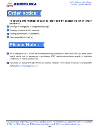 No.85, Railway Station Road,
                                                                                  Korattur, Chennai-600 080



  Order notice:
   Following information should be provided by customers when order
   products:
   Drawings of cutting tools or component Drawings.
   Work piece material and its hardness.
   Use requirements and use conditions.
   Parameters of Cutting (v,f, ap).



   Please Note :
   JDDT catalogs DO NOT SHOW the complete line of any given product. At least 50% of JDDT sales are for
   inserts, special tools not represented in our catalogs. JDDT has the manufacturing capability of producing
   a wide array in inserts, special tools.

   If you need any Special tools other than in our catalogs please do not hesitate to contact our knowledgeable
   staff at jddiamondtools@yahoo.co.in




For Inquiry and Order Placement Please Contact :Admin : 99417 70716, Sales :72999 70716, Off : 044-26258519.
 E-Mail : jai_7kt@yahoo.co.in / jddiamondtools@yahoo.co.in / Web : www.jddiamondtools.com.
                                                   -30-
 