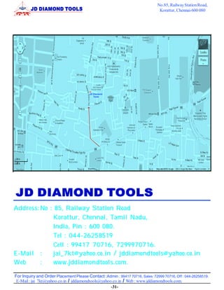 No.85, Railway Station Road,
                                                                                Korattur, Chennai-600 080




                                         JD Diamond
                                            Tools




Address: No : 85, Railway Station Road
              Korattur, Chennai, Tamil Nadu,
              India, Pin : 600 080.
              Tel : 044-26258519
              Cell : 99417 70716, 7299970716.
E-Mail :      jai_7kt@yahoo.co.in / jddiamondtools@yahoo.co.in
Web      :    www.jddiamondtools.com.

For Inquiry and Order Placement Please Contact :Admin : 99417 70716, Sales :72999 70716, Off : 044-26258519.
 E-Mail : jai_7kt@yahoo.co.in / jddiamondtools@yahoo.co.in / Web : www.jddiamondtools.com.
                                                    -31-
 
