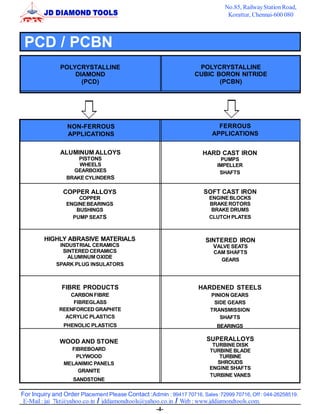No.85, Railway Station Road,
                                                                                Korattur, Chennai-600 080



 PCD / PCBN
               POLYCRYSTALLINE                                      POLYCRYSTALLINE
                   DIAMOND                                         CUBIC BORON NITRIDE
                     (PCD)                                                (PCBN)




                  NON-FERROUS                                               FERROUS
                  APPLICATIONS                                            APPLICATIONS


               ALUMINUM ALLOYS                                        HARD CAST IRON
                     PISTONS                                                  PUMPS
                     WHEELS                                                 IMPELLER
                   GEARBOXES                                                 SHAFTS
                 BRAKE CYLINDERS

                COPPER ALLOYS                                          SOFT CAST IRON
                     COPPER                                              ENGINE BLOCKS
                 ENGINE BEARINGS                                         BRAKE ROTORS
                    BUSHINGS                                              BRAKE DRUMS
                   PUMP SEAT S                                           CLUTCH PLATES



         HIGHLY ABRASIVE MATERIALS                                     SINTERED IRON
              INDUSTRIAL CERAMICS                                         VALVE SEATS
               SINTERED CERAMICS                                           CAM SHAFTS
                 ALUMINUM OXIDE
                                                                             GEARS
             SPARK PLUG INSULATORS



               FIBRE PRODUCTS                                        HARDENED STEELS
                  CARBON FIBRE                                           PINION GEARS
                   FIBREGLASS                                             SIDE GEARS
              REENFORCED GRAPHITE                                        TRANSMISSION
                ACRYLIC PLASTICS                                            SHAFTS
                PHENOLIC PLASTICS                                           BEARINGS

               WOOD AND STONE                                           SUPERALLOYS
                                                                          TURBINE DISK
                  FIBREBOARD                                             TURBINE BLADE
                   PLYWOOD                                                  TURBINE
                MELANIMIC PANELS                                            SHROUDS
                                                                         ENGINE SHAFTS
                    GRANITE
                                                                         TURBINE VANES
                    SANDSTONE

For Inquiry and Order Placement Please Contact :Admin : 99417 70716, Sales :72999 70716, Off : 044-26258519.
 E-Mail : jai_7kt@yahoo.co.in / jddiamondtools@yahoo.co.in / Web : www.jddiamondtools.com.
                                                   -4-
 