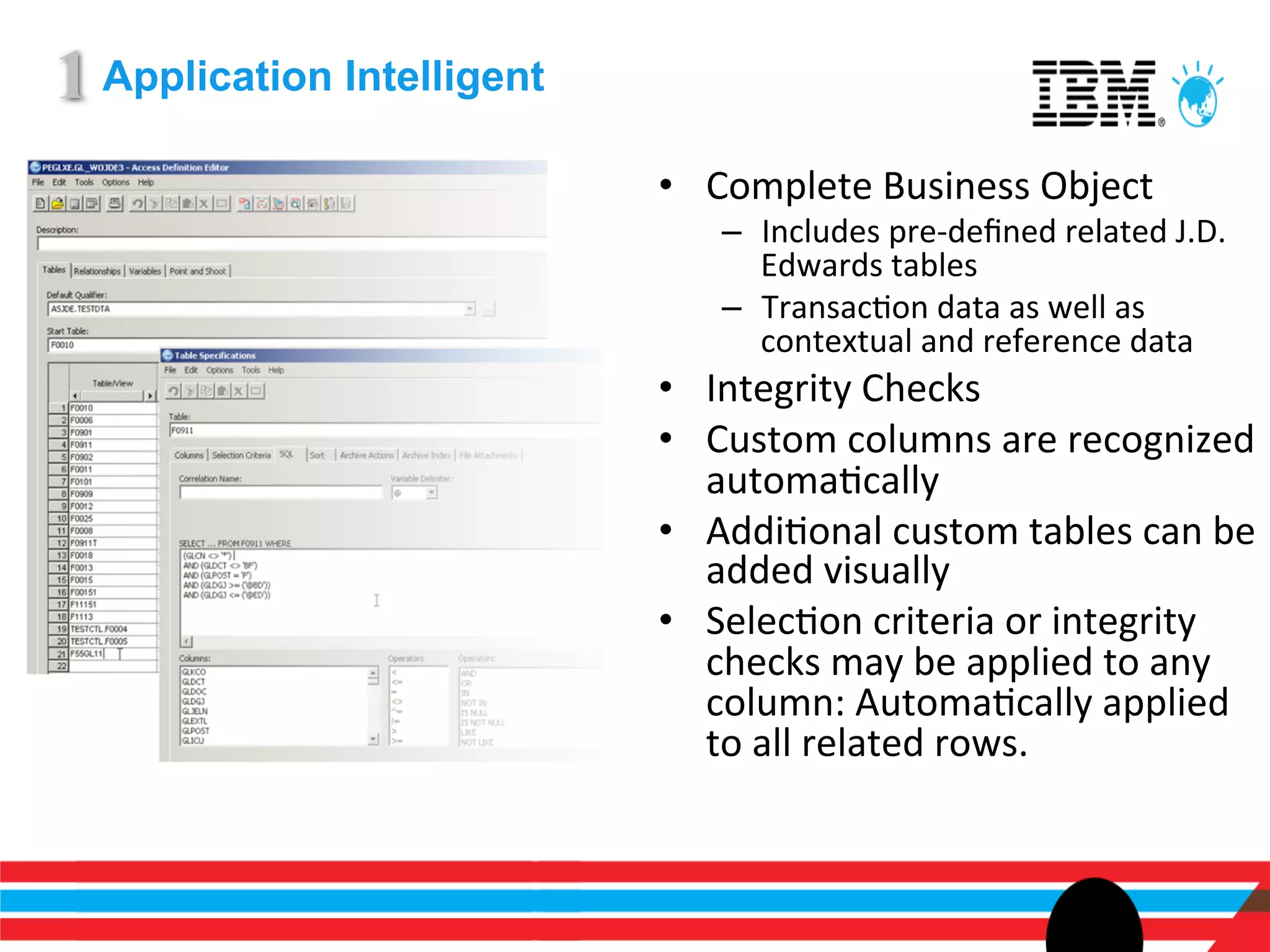 1 Application Intelligent
                            •  Complete	
  Business	
  Object	
  
                                 –  Includes	
  pre-­‐deﬁned	
  related	
  J.D.	
  
                                    Edwards	
  tables	
  
                                 –  TransacEon	
  data	
  as	
  well	
  as	
  
                                    contextual	
  and	
  reference	
  data	
  
                            •  Integrity	
  Checks	
  
                            •  Custom	
  columns	
  are	
  recognized	
  
                               automaEcally	
  
                            •  AddiEonal	
  custom	
  tables	
  can	
  be	
  
                               added	
  visually	
  
                            •  SelecEon	
  criteria	
  or	
  integrity	
  
                               checks	
  may	
  be	
  applied	
  to	
  any	
  
                               column:	
  AutomaEcally	
  applied	
  
                               to	
  all	
  related	
  rows.	
  
 