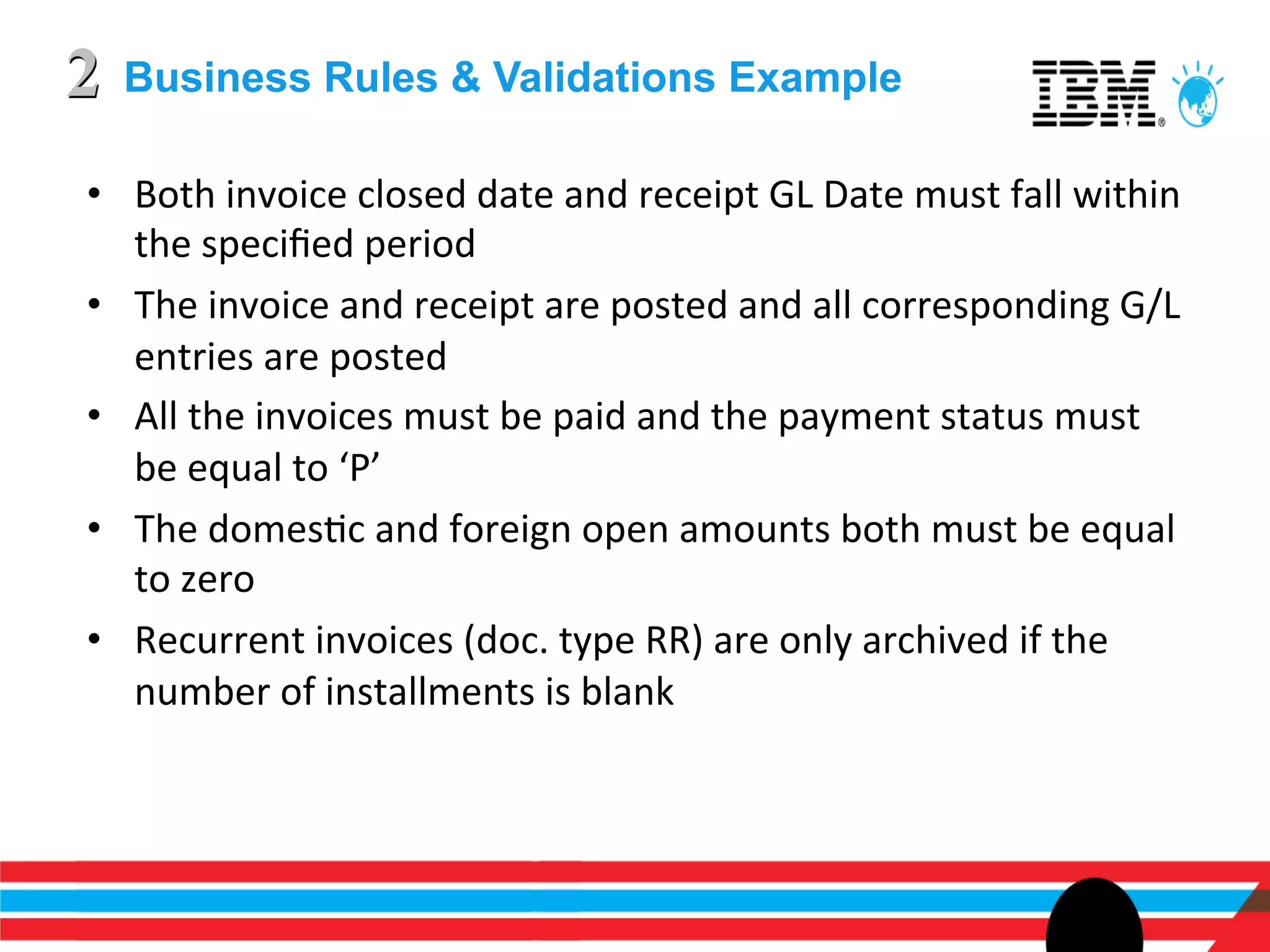 2   Business Rules & Validations Example

•  Both	
  invoice	
  closed	
  date	
  and	
  receipt	
  GL	
  Date	
  must	
  fall	
  within	
  
   the	
  speciﬁed	
  period	
  
•  The	
  invoice	
  and	
  receipt	
  are	
  posted	
  and	
  all	
  corresponding	
  G/L	
  
   entries	
  are	
  posted	
  
•  All	
  the	
  invoices	
  must	
  be	
  paid	
  and	
  the	
  payment	
  status	
  must	
  
   be	
  equal	
  to	
  ‘P’	
  
•  The	
  domesEc	
  and	
  foreign	
  open	
  amounts	
  both	
  must	
  be	
  equal	
  
   to	
  zero	
  
•  Recurrent	
  invoices	
  (doc.	
  type	
  RR)	
  are	
  only	
  archived	
  if	
  the	
  
   number	
  of	
  installments	
  is	
  blank	
  
 