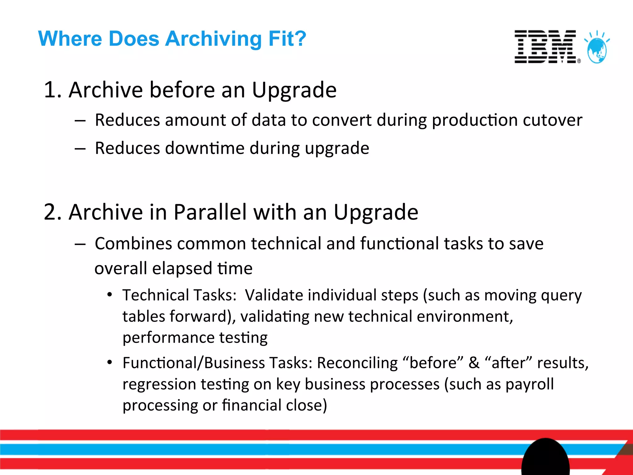 Where Does Archiving Fit?

1.	
  Archive	
  before	
  an	
  Upgrade	
  
    –  Reduces	
  amount	
  of	
  data	
  to	
  convert	
  during	
  producEon	
  cutover	
  
    –  Reduces	
  downEme	
  during	
  upgrade	
  


2.	
  Archive	
  in	
  Parallel	
  with	
  an	
  Upgrade	
  
    –  Combines	
  common	
  technical	
  and	
  funcEonal	
  tasks	
  to	
  save	
  
       overall	
  elapsed	
  Eme	
  	
  
         •  Technical	
  Tasks:	
  	
  Validate	
  individual	
  steps	
  (such	
  as	
  moving	
  query	
  
            tables	
  forward),	
  validaEng	
  new	
  technical	
  environment,	
  
            performance	
  tesEng	
  
         •  FuncEonal/Business	
  Tasks:	
  Reconciling	
  “before”	
  &	
  “aner”	
  results,	
  
            regression	
  tesEng	
  on	
  key	
  business	
  processes	
  (such	
  as	
  payroll	
  
            processing	
  or	
  ﬁnancial	
  close)	
  
 