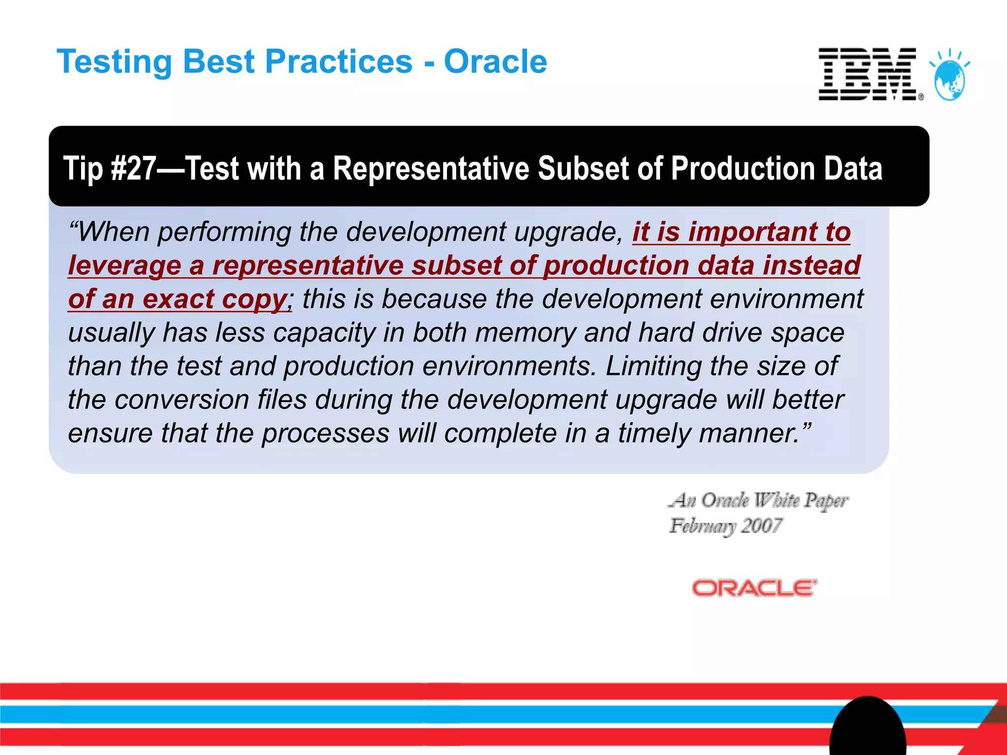 Testing Best Practices - Oracle


Tip #27—Test with a Representative Subset of Production Data
“When performing the development upgrade, it is important to
leverage a representative subset of production data instead
of an exact copy; this is because the development environment
usually has less capacity in both memory and hard drive space
than the test and production environments. Limiting the size of
the conversion files during the development upgrade will better
ensure that the processes will complete in a timely manner.”
 