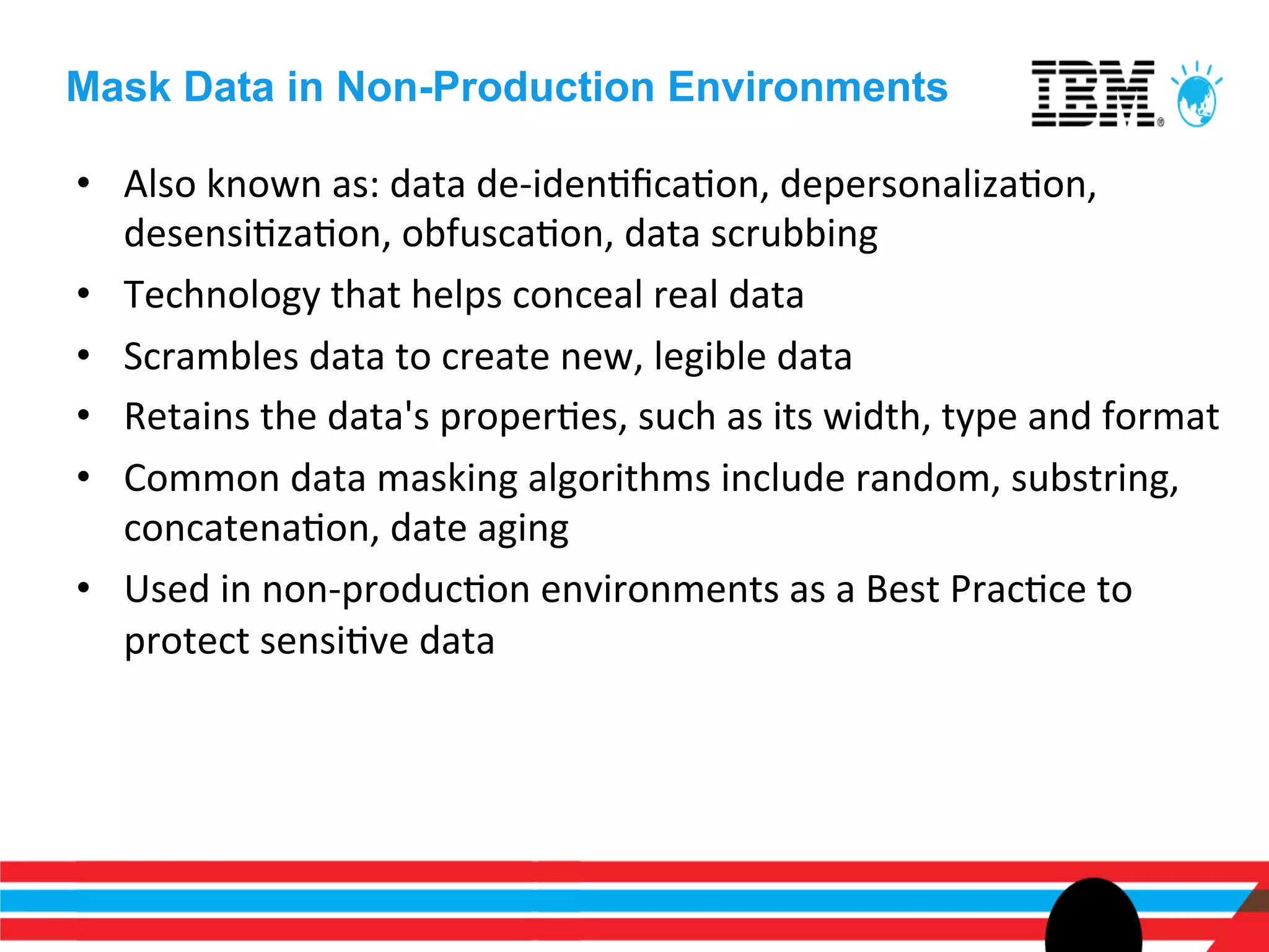 Mask Data in Non-Production Environments

•  Also	
  known	
  as:	
  data	
  de-­‐idenEﬁcaEon,	
  depersonalizaEon,	
  
   desensiEzaEon,	
  obfuscaEon,	
  data	
  scrubbing	
  
•  Technology	
  that	
  helps	
  conceal	
  real	
  data	
  
•  Scrambles	
  data	
  to	
  create	
  new,	
  legible	
  data	
  	
  
•  Retains	
  the	
  data's	
  properEes,	
  such	
  as	
  its	
  width,	
  type	
  and	
  format	
  
•  Common	
  data	
  masking	
  algorithms	
  include	
  random,	
  substring,	
  
   concatenaEon,	
  date	
  aging	
  
•  Used	
  in	
  non-­‐producEon	
  environments	
  as	
  a	
  Best	
  PracEce	
  to	
  
   protect	
  sensiEve	
  data	
  
 