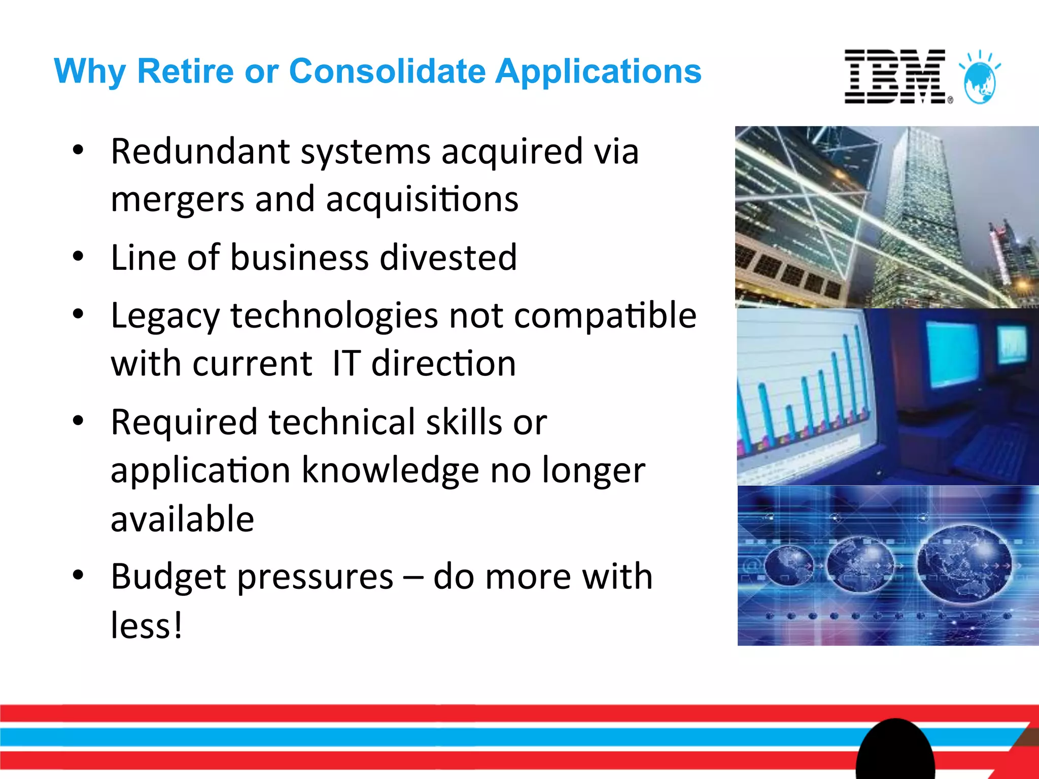 Why Retire or Consolidate Applications

 •  Redundant	
  systems	
  acquired	
  via	
  
    mergers	
  and	
  acquisiEons	
  
 •  Line	
  of	
  business	
  divested	
  
 •  Legacy	
  technologies	
  not	
  compaEble	
  
    with	
  current	
  	
  IT	
  direcEon	
  
 •  Required	
  technical	
  skills	
  or	
  
    applicaEon	
  knowledge	
  no	
  longer	
  
    available	
  
 •  Budget	
  pressures	
  –	
  do	
  more	
  with	
  
    less!	
  
 