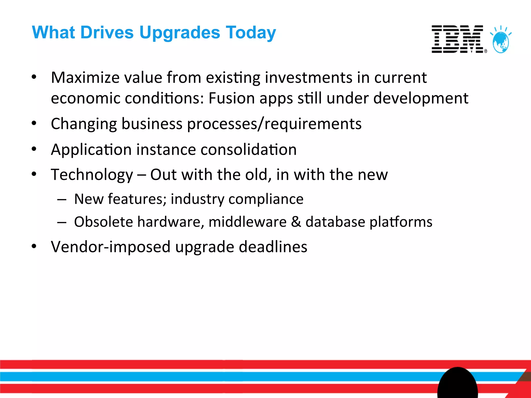 What Drives Upgrades Today

•  Maximize	
  value	
  from	
  exisEng	
  investments	
  in	
  current	
  
   economic	
  condiEons:	
  Fusion	
  apps	
  sEll	
  under	
  development	
  
•  Changing	
  business	
  processes/requirements	
  
•  ApplicaEon	
  instance	
  consolidaEon	
  
•  Technology	
  –	
  Out	
  with	
  the	
  old,	
  in	
  with	
  the	
  new	
  
    –  New	
  features;	
  industry	
  compliance	
  
    –  Obsolete	
  hardware,	
  middleware	
  &	
  database	
  plaSorms	
  
•  Vendor-­‐imposed	
  upgrade	
  deadlines	
  
 