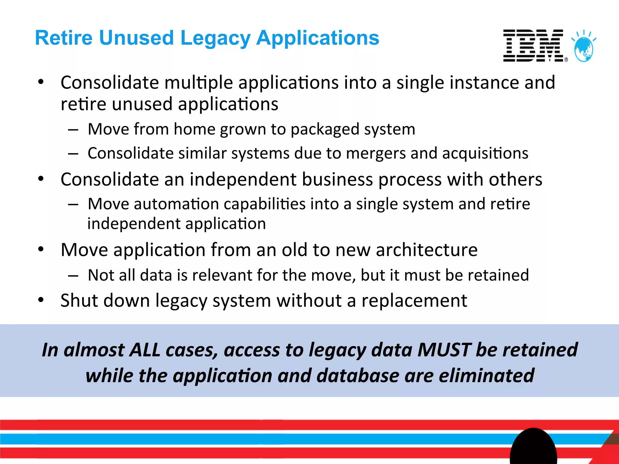 Retire Unused Legacy Applications

•  Consolidate	
  mulEple	
  applicaEons	
  into	
  a	
  single	
  instance	
  and	
  
   reEre	
  unused	
  applicaEons	
  
     –  Move	
  from	
  home	
  grown	
  to	
  packaged	
  system	
  
     –  Consolidate	
  similar	
  systems	
  due	
  to	
  mergers	
  and	
  acquisiEons	
  
•  Consolidate	
  an	
  independent	
  business	
  process	
  with	
  others	
  
     –  Move	
  automaEon	
  capabiliEes	
  into	
  a	
  single	
  system	
  and	
  reEre	
  
        independent	
  applicaEon	
  
•  Move	
  applicaEon	
  from	
  an	
  old	
  to	
  new	
  architecture	
  	
  
     –  Not	
  all	
  data	
  is	
  relevant	
  for	
  the	
  move,	
  but	
  it	
  must	
  be	
  retained	
  
•  Shut	
  down	
  legacy	
  system	
  without	
  a	
  replacement	
  

In	
  almost	
  ALL	
  cases,	
  access	
  to	
  legacy	
  data	
  MUST	
  be	
  retained	
  
        while	
  the	
  applica<on	
  and	
  database	
  are	
  eliminated	
  
 