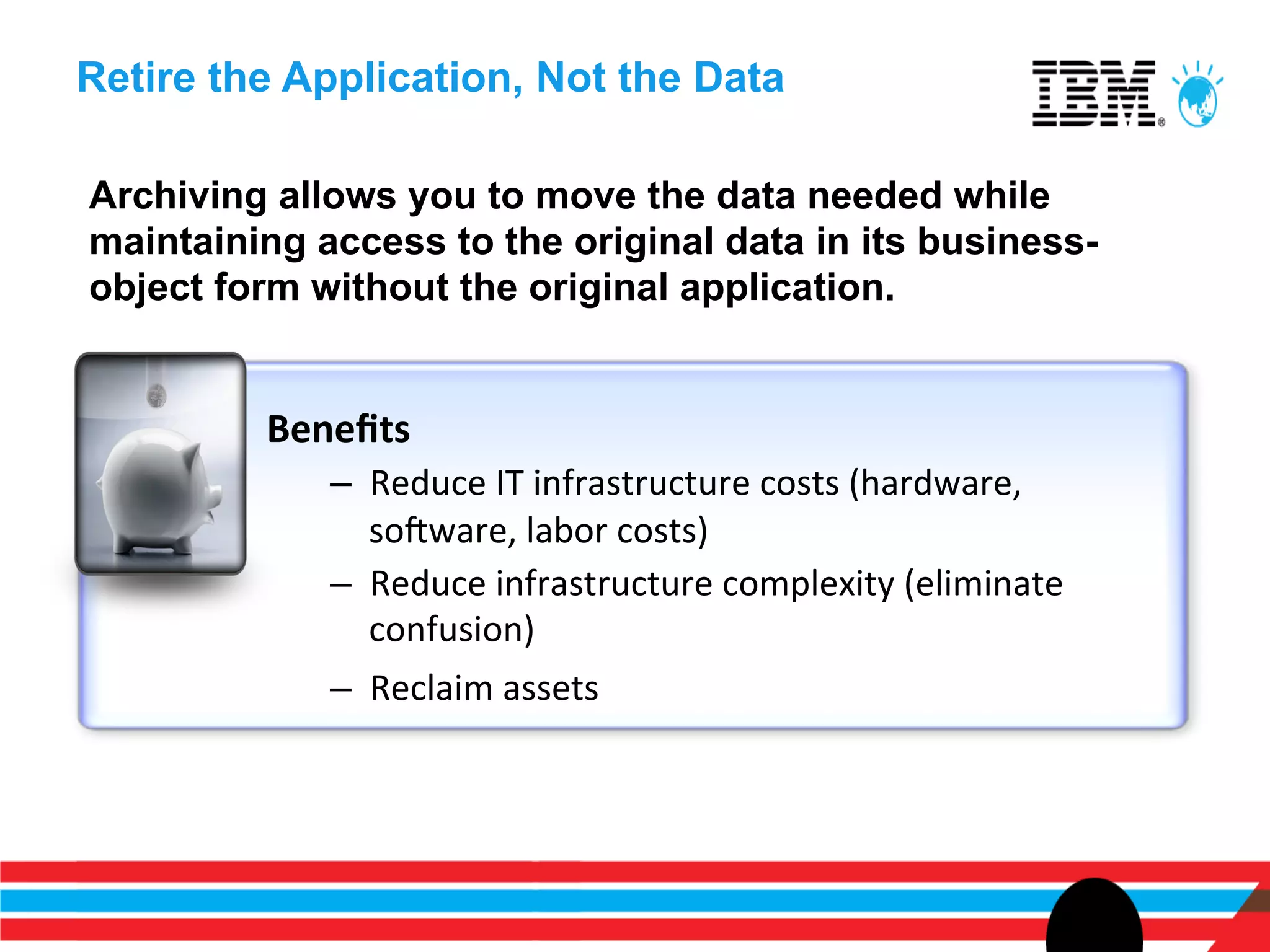 Retire the Application, Not the Data

Archiving allows you to move the data needed while
maintaining access to the original data in its business-
object form without the original application.


         Beneﬁts	
  
             –  Reduce	
  IT	
  infrastructure	
  costs	
  (hardware,	
  
                sonware,	
  labor	
  costs)	
  
             –  Reduce	
  infrastructure	
  complexity	
  (eliminate	
  
                confusion)	
  
             –  Reclaim	
  assets	
  	
  
 