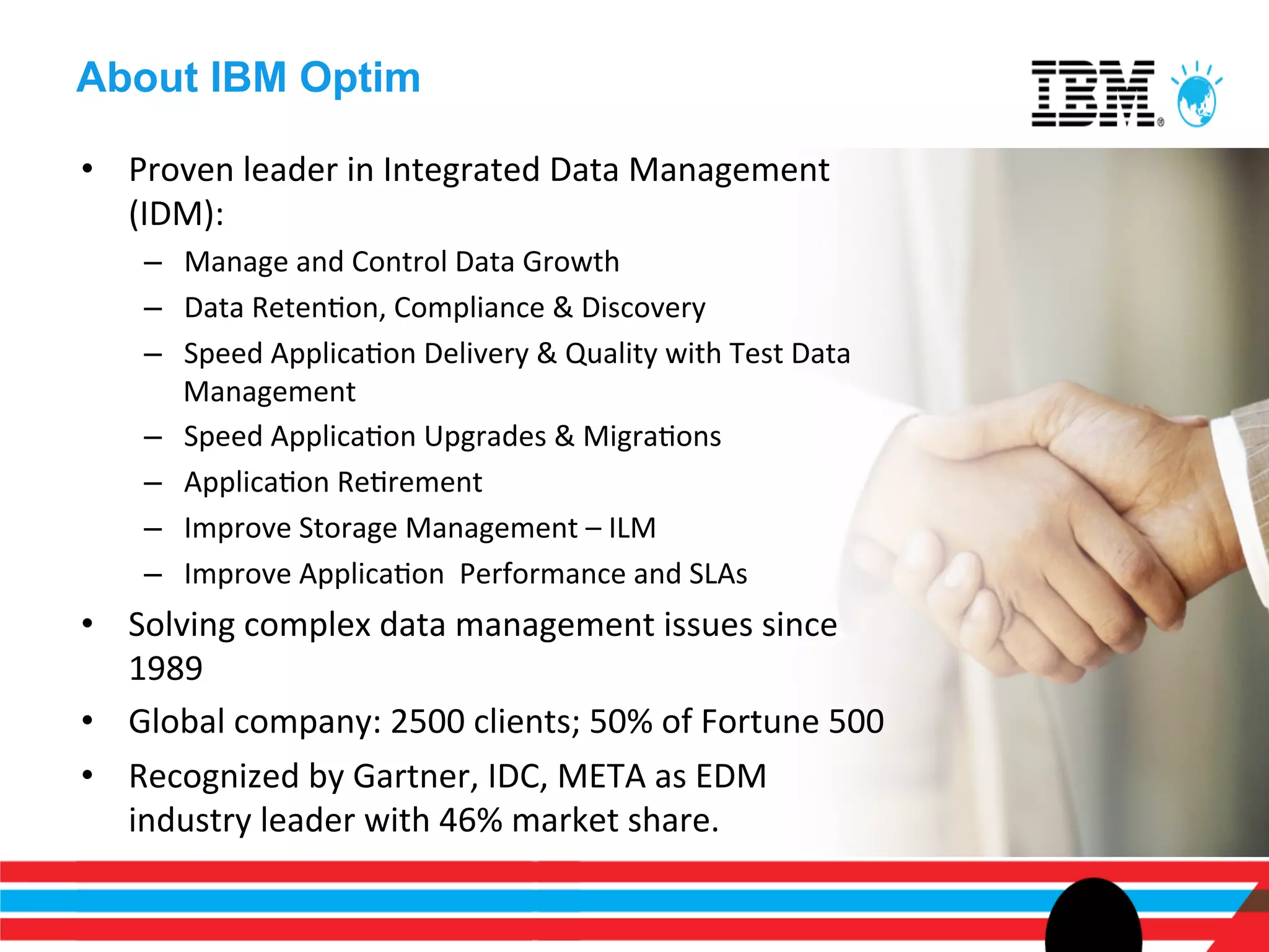 About IBM Optim

•  Proven	
  leader	
  in	
  Integrated	
  Data	
  Management	
  
   (IDM):	
  
     –  Manage	
  and	
  Control	
  Data	
  Growth	
  
     –  Data	
  RetenEon,	
  Compliance	
  &	
  Discovery	
  
     –  Speed	
  ApplicaEon	
  Delivery	
  &	
  Quality	
  with	
  Test	
  Data	
  
        Management	
  
     –  Speed	
  ApplicaEon	
  Upgrades	
  &	
  MigraEons	
  
     –  ApplicaEon	
  ReErement	
  
     –  Improve	
  Storage	
  Management	
  –	
  ILM	
  
     –  Improve	
  ApplicaEon	
  	
  Performance	
  and	
  SLAs	
  
•  Solving	
  complex	
  data	
  management	
  issues	
  since	
  
   1989	
  
•  Global	
  company:	
  2500	
  clients;	
  50%	
  of	
  Fortune	
  500	
  
•  Recognized	
  by	
  Gartner,	
  IDC,	
  META	
  as	
  EDM	
  
   industry	
  leader	
  with	
  46%	
  market	
  share.	
  
 