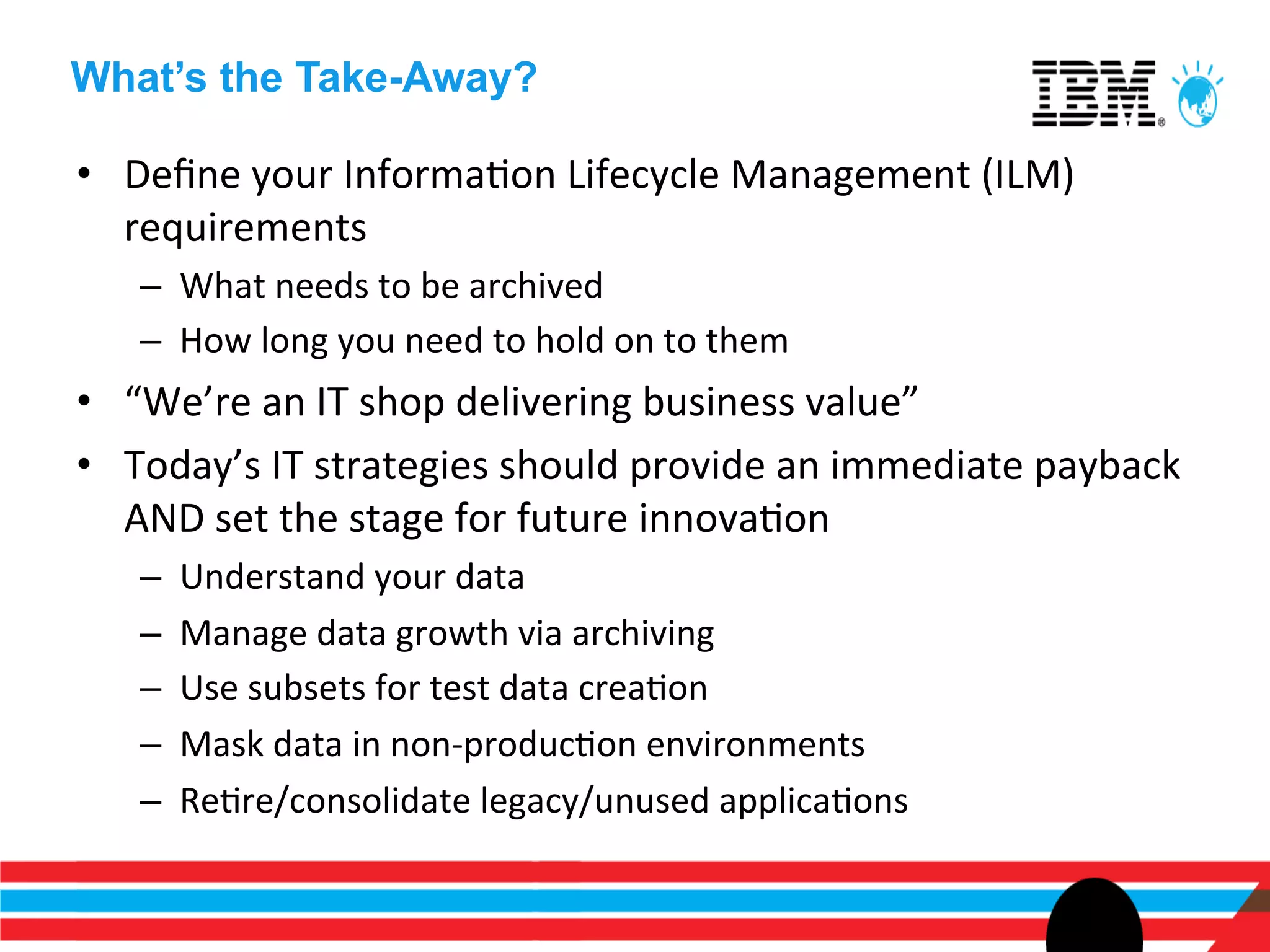 What’s the Take-Away?

•  Deﬁne	
  your	
  InformaEon	
  Lifecycle	
  Management	
  (ILM)	
  
   requirements	
  
    –  What	
  needs	
  to	
  be	
  archived	
  
    –  How	
  long	
  you	
  need	
  to	
  hold	
  on	
  to	
  them	
  
•  “We’re	
  an	
  IT	
  shop	
  delivering	
  business	
  value”	
  
•  Today’s	
  IT	
  strategies	
  should	
  provide	
  an	
  immediate	
  payback	
  
   AND	
  set	
  the	
  stage	
  for	
  future	
  innovaEon	
  
    –    Understand	
  your	
  data	
  
    –    Manage	
  data	
  growth	
  via	
  archiving	
  
    –    Use	
  subsets	
  for	
  test	
  data	
  creaEon	
  
    –    Mask	
  data	
  in	
  non-­‐producEon	
  environments	
  
    –    ReEre/consolidate	
  legacy/unused	
  applicaEons	
  
 