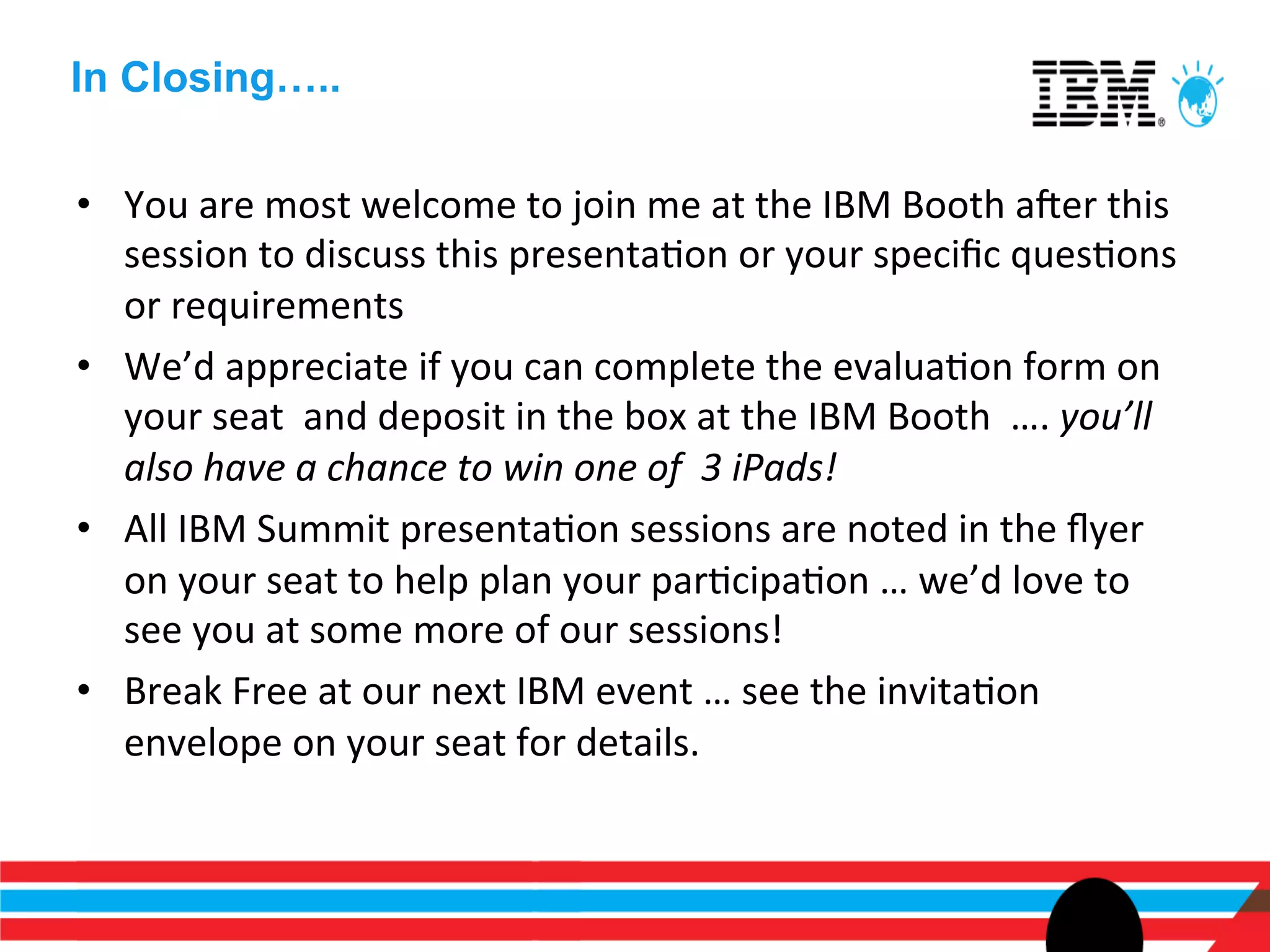 In Closing…..

•  You	
  are	
  most	
  welcome	
  to	
  join	
  me	
  at	
  the	
  IBM	
  Booth	
  aner	
  this	
  
   session	
  to	
  discuss	
  this	
  presentaEon	
  or	
  your	
  speciﬁc	
  quesEons	
  
   or	
  requirements	
  
•  We’d	
  appreciate	
  if	
  you	
  can	
  complete	
  the	
  evaluaEon	
  form	
  on	
  
   your	
  seat	
  	
  and	
  deposit	
  in	
  the	
  box	
  at	
  the	
  IBM	
  Booth	
  	
  ….	
  you’ll	
  
   also	
  have	
  a	
  chance	
  to	
  win	
  one	
  of	
  	
  3	
  iPads!	
  	
  	
  	
  	
  	
  	
  
•  All	
  IBM	
  Summit	
  presentaEon	
  sessions	
  are	
  noted	
  in	
  the	
  ﬂyer	
  
   on	
  your	
  seat	
  to	
  help	
  plan	
  your	
  parEcipaEon	
  …	
  we’d	
  love	
  to	
  
   see	
  you	
  at	
  some	
  more	
  of	
  our	
  sessions!	
  
•  Break	
  Free	
  at	
  our	
  next	
  IBM	
  event	
  …	
  see	
  the	
  invitaEon	
  
   envelope	
  on	
  your	
  seat	
  for	
  details.	
  
 