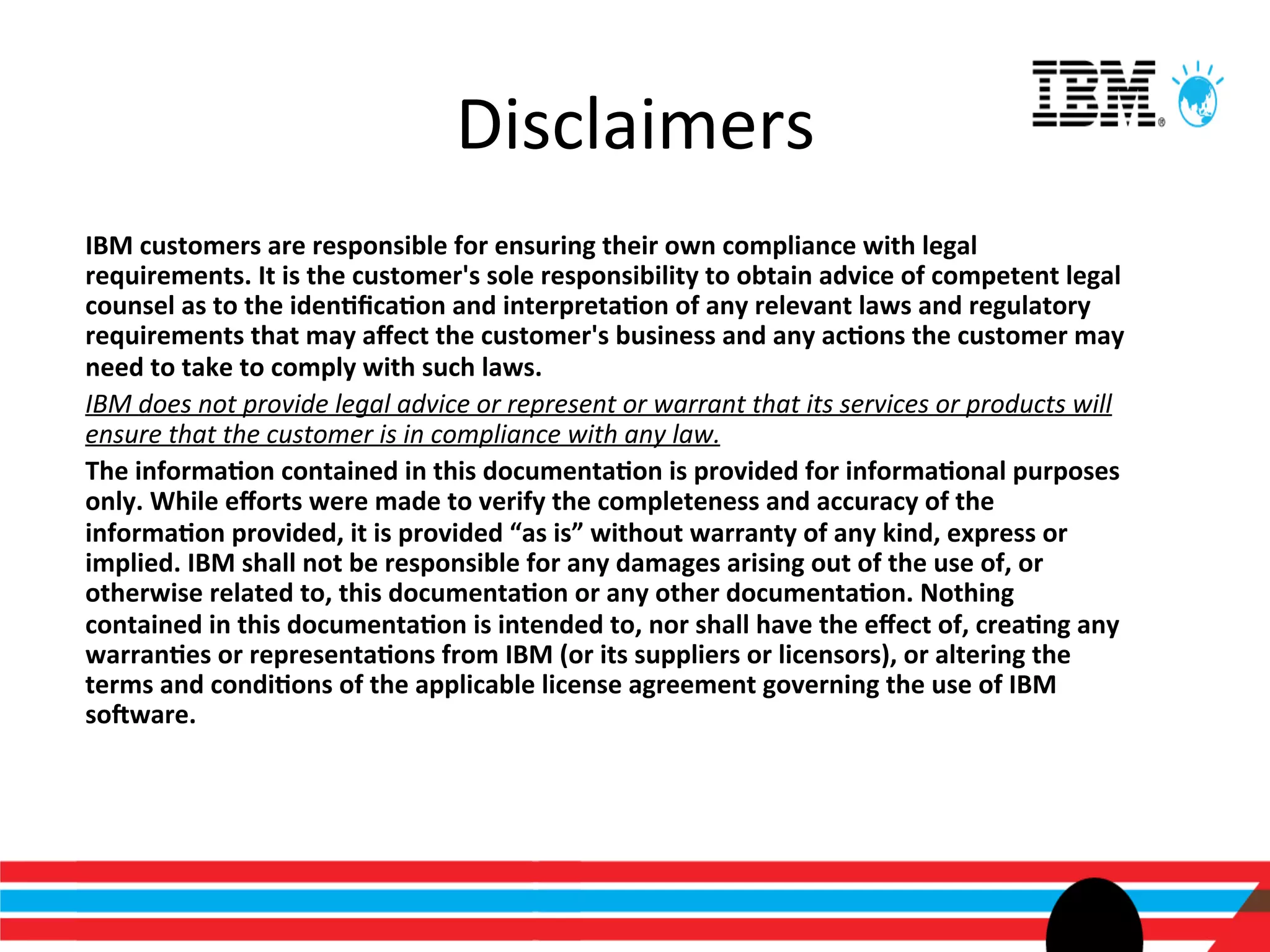 Disclaimers	
  
IBM	
  customers	
  are	
  responsible	
  for	
  ensuring	
  their	
  own	
  compliance	
  with	
  legal	
  
requirements.	
  It	
  is	
  the	
  customer's	
  sole	
  responsibility	
  to	
  obtain	
  advice	
  of	
  competent	
  legal	
  
counsel	
  as	
  to	
  the	
  iden>ﬁca>on	
  and	
  interpreta>on	
  of	
  any	
  relevant	
  laws	
  and	
  regulatory	
  
requirements	
  that	
  may	
  aﬀect	
  the	
  customer's	
  business	
  and	
  any	
  ac>ons	
  the	
  customer	
  may	
  
need	
  to	
  take	
  to	
  comply	
  with	
  such	
  laws.	
  	
  	
  
IBM	
  does	
  not	
  provide	
  legal	
  advice	
  or	
  represent	
  or	
  warrant	
  that	
  its	
  services	
  or	
  products	
  will	
  
ensure	
  that	
  the	
  customer	
  is	
  in	
  compliance	
  with	
  any	
  law.	
  
The	
  informa>on	
  contained	
  in	
  this	
  documenta>on	
  is	
  provided	
  for	
  informa>onal	
  purposes	
  
only.	
  While	
  eﬀorts	
  were	
  made	
  to	
  verify	
  the	
  completeness	
  and	
  accuracy	
  of	
  the	
  
informa>on	
  provided,	
  it	
  is	
  provided	
  “as	
  is”	
  without	
  warranty	
  of	
  any	
  kind,	
  express	
  or	
  
implied.	
  IBM	
  shall	
  not	
  be	
  responsible	
  for	
  any	
  damages	
  arising	
  out	
  of	
  the	
  use	
  of,	
  or	
  
otherwise	
  related	
  to,	
  this	
  documenta>on	
  or	
  any	
  other	
  documenta>on.	
  Nothing	
  
contained	
  in	
  this	
  documenta>on	
  is	
  intended	
  to,	
  nor	
  shall	
  have	
  the	
  eﬀect	
  of,	
  crea>ng	
  any	
  
warran>es	
  or	
  representa>ons	
  from	
  IBM	
  (or	
  its	
  suppliers	
  or	
  licensors),	
  or	
  altering	
  the	
  
terms	
  and	
  condi>ons	
  of	
  the	
  applicable	
  license	
  agreement	
  governing	
  the	
  use	
  of	
  IBM	
  
so`ware.	
  
 