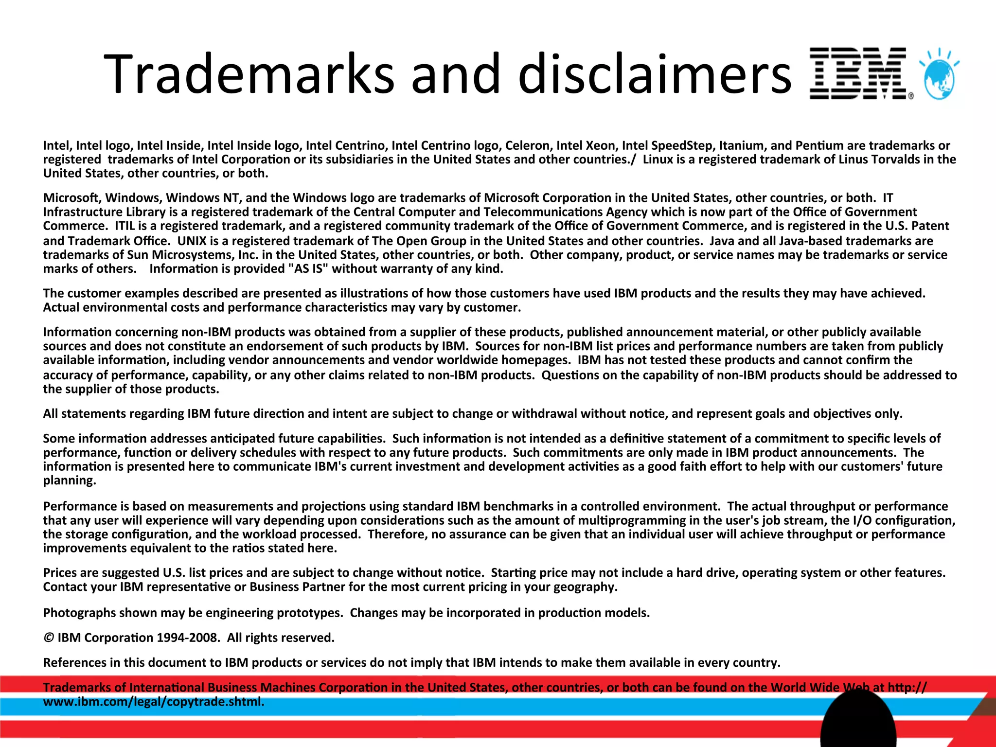 Trademarks	
  and	
  disclaimers	
  
Intel,	
  Intel	
  logo,	
  Intel	
  Inside,	
  Intel	
  Inside	
  logo,	
  Intel	
  Centrino,	
  Intel	
  Centrino	
  logo,	
  Celeron,	
  Intel	
  Xeon,	
  Intel	
  SpeedStep,	
  Itanium,	
  and	
  Pen>um	
  are	
  trademarks	
  or	
  
registered	
  	
  trademarks	
  of	
  Intel	
  Corpora>on	
  or	
  its	
  subsidiaries	
  in	
  the	
  United	
  States	
  and	
  other	
  countries./	
  	
  Linux	
  is	
  a	
  registered	
  trademark	
  of	
  Linus	
  Torvalds	
  in	
  the	
  
United	
  States,	
  other	
  countries,	
  or	
  both.	
  
Microso`,	
  Windows,	
  Windows	
  NT,	
  and	
  the	
  Windows	
  logo	
  are	
  trademarks	
  of	
  Microso`	
  Corpora>on	
  in	
  the	
  United	
  States,	
  other	
  countries,	
  or	
  both.	
  	
  IT	
  
Infrastructure	
  Library	
  is	
  a	
  registered	
  trademark	
  of	
  the	
  Central	
  Computer	
  and	
  Telecommunica>ons	
  Agency	
  which	
  is	
  now	
  part	
  of	
  the	
  Oﬃce	
  of	
  Government	
  
Commerce.	
  	
  ITIL	
  is	
  a	
  registered	
  trademark,	
  and	
  a	
  registered	
  community	
  trademark	
  of	
  the	
  Oﬃce	
  of	
  Government	
  Commerce,	
  and	
  is	
  registered	
  in	
  the	
  U.S.	
  Patent	
  
and	
  Trademark	
  Oﬃce.	
  	
  UNIX	
  is	
  a	
  registered	
  trademark	
  of	
  The	
  Open	
  Group	
  in	
  the	
  United	
  States	
  and	
  other	
  countries.	
  	
  Java	
  and	
  all	
  Java-­‐based	
  trademarks	
  are	
  
trademarks	
  of	
  Sun	
  Microsystems,	
  Inc.	
  in	
  the	
  United	
  States,	
  other	
  countries,	
  or	
  both.	
  	
  Other	
  company,	
  product,	
  or	
  service	
  names	
  may	
  be	
  trademarks	
  or	
  service	
  
marks	
  of	
  others.	
  	
  	
  	
  Informa>on	
  is	
  provided	
  "AS	
  IS"	
  without	
  warranty	
  of	
  any	
  kind.	
  
The	
  customer	
  examples	
  described	
  are	
  presented	
  as	
  illustra>ons	
  of	
  how	
  those	
  customers	
  have	
  used	
  IBM	
  products	
  and	
  the	
  results	
  they	
  may	
  have	
  achieved.	
  	
  
Actual	
  environmental	
  costs	
  and	
  performance	
  characteris>cs	
  may	
  vary	
  by	
  customer.	
  
Informa>on	
  concerning	
  non-­‐IBM	
  products	
  was	
  obtained	
  from	
  a	
  supplier	
  of	
  these	
  products,	
  published	
  announcement	
  material,	
  or	
  other	
  publicly	
  available	
  
sources	
  and	
  does	
  not	
  cons>tute	
  an	
  endorsement	
  of	
  such	
  products	
  by	
  IBM.	
  	
  Sources	
  for	
  non-­‐IBM	
  list	
  prices	
  and	
  performance	
  numbers	
  are	
  taken	
  from	
  publicly	
  
available	
  informa>on,	
  including	
  vendor	
  announcements	
  and	
  vendor	
  worldwide	
  homepages.	
  	
  IBM	
  has	
  not	
  tested	
  these	
  products	
  and	
  cannot	
  conﬁrm	
  the	
  
accuracy	
  of	
  performance,	
  capability,	
  or	
  any	
  other	
  claims	
  related	
  to	
  non-­‐IBM	
  products.	
  	
  Ques>ons	
  on	
  the	
  capability	
  of	
  non-­‐IBM	
  products	
  should	
  be	
  addressed	
  to	
  
the	
  supplier	
  of	
  those	
  products.	
  
All	
  statements	
  regarding	
  IBM	
  future	
  direc>on	
  and	
  intent	
  are	
  subject	
  to	
  change	
  or	
  withdrawal	
  without	
  no>ce,	
  and	
  represent	
  goals	
  and	
  objec>ves	
  only.	
  	
  	
  
Some	
  informa>on	
  addresses	
  an>cipated	
  future	
  capabili>es.	
  	
  Such	
  informa>on	
  is	
  not	
  intended	
  as	
  a	
  deﬁni>ve	
  statement	
  of	
  a	
  commitment	
  to	
  speciﬁc	
  levels	
  of	
  
performance,	
  func>on	
  or	
  delivery	
  schedules	
  with	
  respect	
  to	
  any	
  future	
  products.	
  	
  Such	
  commitments	
  are	
  only	
  made	
  in	
  IBM	
  product	
  announcements.	
  	
  The	
  
informa>on	
  is	
  presented	
  here	
  to	
  communicate	
  IBM's	
  current	
  investment	
  and	
  development	
  ac>vi>es	
  as	
  a	
  good	
  faith	
  eﬀort	
  to	
  help	
  with	
  our	
  customers'	
  future	
  
planning.	
  	
  
Performance	
  is	
  based	
  on	
  measurements	
  and	
  projec>ons	
  using	
  standard	
  IBM	
  benchmarks	
  in	
  a	
  controlled	
  environment.	
  	
  The	
  actual	
  throughput	
  or	
  performance	
  
that	
  any	
  user	
  will	
  experience	
  will	
  vary	
  depending	
  upon	
  considera>ons	
  such	
  as	
  the	
  amount	
  of	
  mul>programming	
  in	
  the	
  user's	
  job	
  stream,	
  the	
  I/O	
  conﬁgura>on,	
  
the	
  storage	
  conﬁgura>on,	
  and	
  the	
  workload	
  processed.	
  	
  Therefore,	
  no	
  assurance	
  can	
  be	
  given	
  that	
  an	
  individual	
  user	
  will	
  achieve	
  throughput	
  or	
  performance	
  
improvements	
  equivalent	
  to	
  the	
  ra>os	
  stated	
  here.	
  
Prices	
  are	
  suggested	
  U.S.	
  list	
  prices	
  and	
  are	
  subject	
  to	
  change	
  without	
  no>ce.	
  	
  Star>ng	
  price	
  may	
  not	
  include	
  a	
  hard	
  drive,	
  opera>ng	
  system	
  or	
  other	
  features.	
  	
  
Contact	
  your	
  IBM	
  representa>ve	
  or	
  Business	
  Partner	
  for	
  the	
  most	
  current	
  pricing	
  in	
  your	
  geography.	
  
Photographs	
  shown	
  may	
  be	
  engineering	
  prototypes.	
  	
  Changes	
  may	
  be	
  incorporated	
  in	
  produc>on	
  models.	
  	
  
©	
  IBM	
  Corpora>on	
  1994-­‐2008.	
  	
  All	
  rights	
  reserved.	
  
References	
  in	
  this	
  document	
  to	
  IBM	
  products	
  or	
  services	
  do	
  not	
  imply	
  that	
  IBM	
  intends	
  to	
  make	
  them	
  available	
  in	
  every	
  country.	
  
Trademarks	
  of	
  Interna>onal	
  Business	
  Machines	
  Corpora>on	
  in	
  the	
  United	
  States,	
  other	
  countries,	
  or	
  both	
  can	
  be	
  found	
  on	
  the	
  World	
  Wide	
  Web	
  at	
  hip://
www.ibm.com/legal/copytrade.shtml.	
  
	
  
 