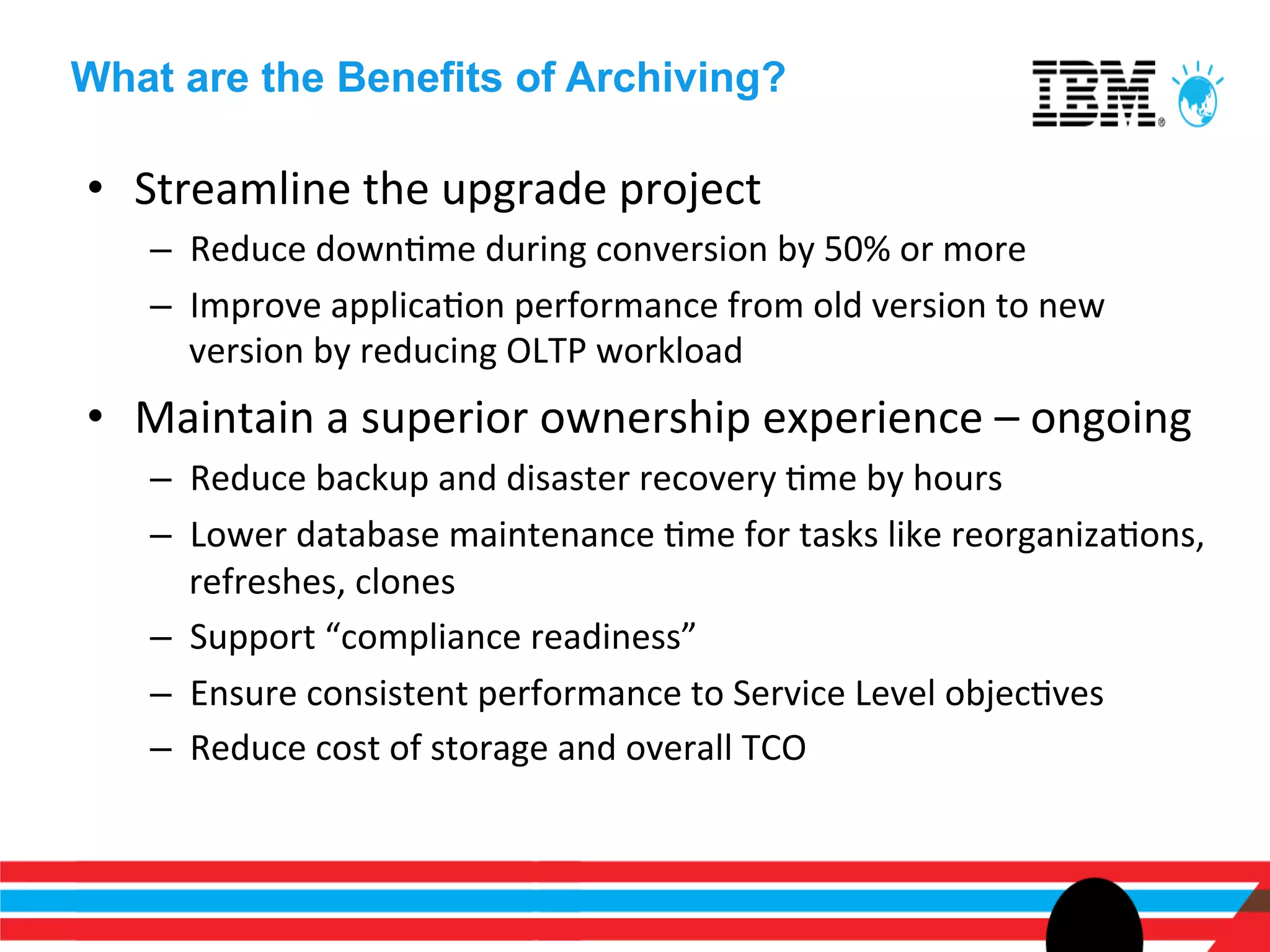 What are the Benefits of Archiving?

•  Streamline	
  the	
  upgrade	
  project	
  
    –  Reduce	
  downEme	
  during	
  conversion	
  by	
  50%	
  or	
  more	
  
    –  Improve	
  applicaEon	
  performance	
  from	
  old	
  version	
  to	
  new	
  
       version	
  by	
  reducing	
  OLTP	
  workload	
  
•  Maintain	
  a	
  superior	
  ownership	
  experience	
  –	
  ongoing	
  	
  
    –  Reduce	
  backup	
  and	
  disaster	
  recovery	
  Eme	
  by	
  hours	
  
    –  Lower	
  database	
  maintenance	
  Eme	
  for	
  tasks	
  like	
  reorganizaEons,	
  
       refreshes,	
  clones	
  
    –  Support	
  “compliance	
  readiness”	
  
    –  Ensure	
  consistent	
  performance	
  to	
  Service	
  Level	
  objecEves	
  
    –  Reduce	
  cost	
  of	
  storage	
  and	
  overall	
  TCO	
  
 