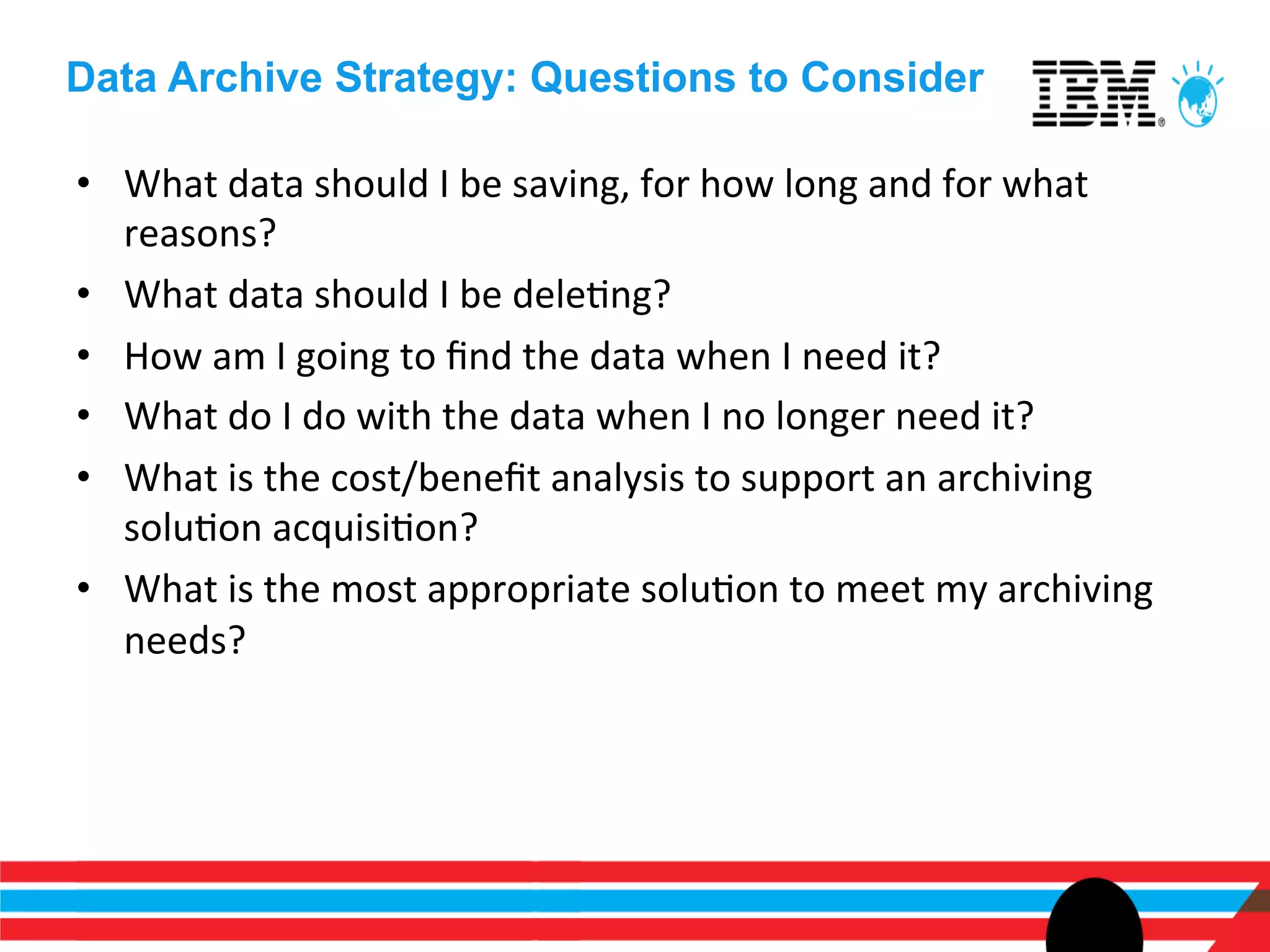 Data Archive Strategy: Questions to Consider

•  What	
  data	
  should	
  I	
  be	
  saving,	
  for	
  how	
  long	
  and	
  for	
  what	
  
   reasons?	
  
•  What	
  data	
  should	
  I	
  be	
  deleEng?	
  
•  How	
  am	
  I	
  going	
  to	
  ﬁnd	
  the	
  data	
  when	
  I	
  need	
  it?	
  
•  What	
  do	
  I	
  do	
  with	
  the	
  data	
  when	
  I	
  no	
  longer	
  need	
  it?	
  
•  What	
  is	
  the	
  cost/beneﬁt	
  analysis	
  to	
  support	
  an	
  archiving	
  
   soluEon	
  acquisiEon?	
  
•  What	
  is	
  the	
  most	
  appropriate	
  soluEon	
  to	
  meet	
  my	
  archiving	
  
   needs?	
  
 
