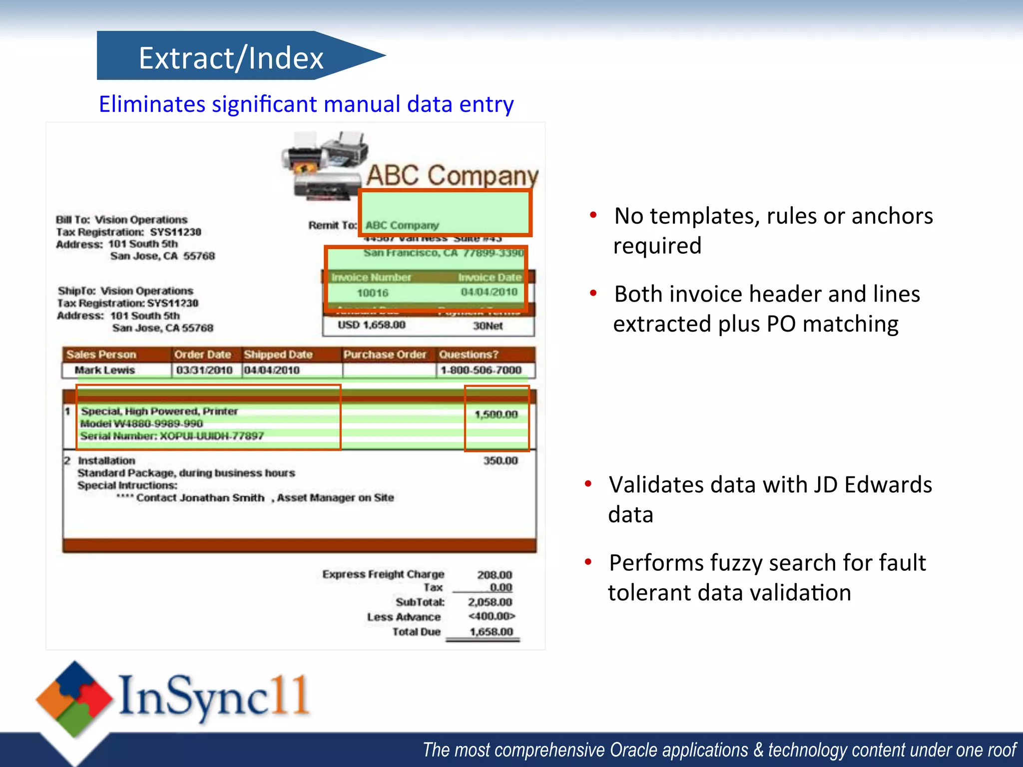 Extract/Index	
  
Eliminates	
  signiﬁcant	
  manual	
  data	
  entry	
  



                                                               •  No	
  templates,	
  rules	
  or	
  anchors	
  
                                                                  required	
  
                                                               •  Both	
  invoice	
  header	
  and	
  lines	
  
                                                                  extracted	
  plus	
  PO	
  matching	
  




                                                               •  Validates	
  data	
  with	
  JD	
  Edwards	
  
                                                                  data	
  
                                                               •  Performs	
  fuzzy	
  search	
  for	
  fault	
  
                                                                  tolerant	
  data	
  valida;on	
  




                                          The most comprehensive Oracle applications & technology content under one roof
 