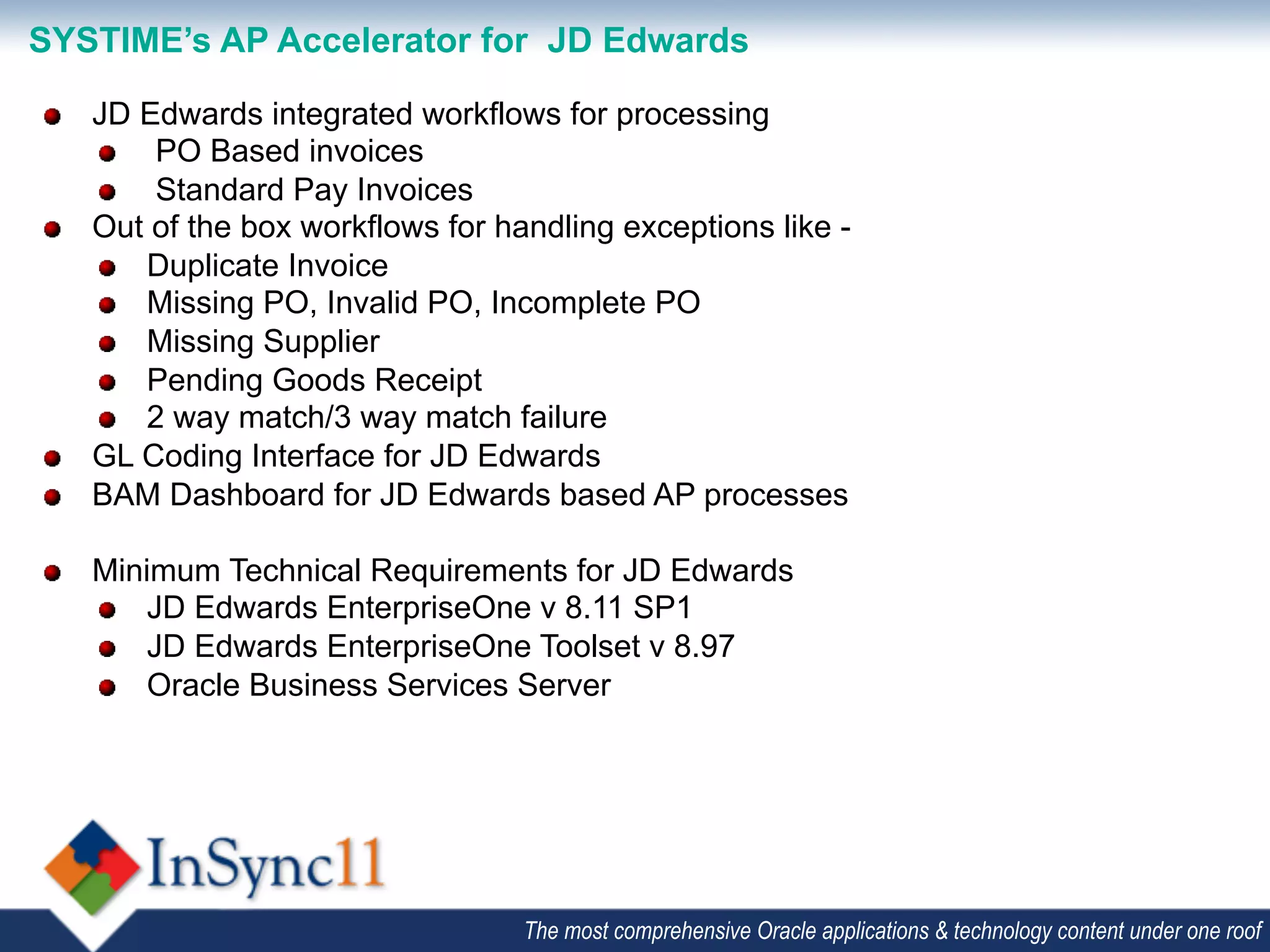 SYSTIME’s AP Accelerator for JD Edwards

"    JD Edwards integrated workflows for processing
     "   PO Based invoices
     "   Standard Pay Invoices
"    Out of the box workflows for handling exceptions like -
     "   Duplicate Invoice
     "   Missing PO, Invalid PO, Incomplete PO
     "   Missing Supplier
     "   Pending Goods Receipt
     "   2 way match/3 way match failure
"    GL Coding Interface for JD Edwards
"    BAM Dashboard for JD Edwards based AP processes

"    Minimum Technical Requirements for JD Edwards
     "   JD Edwards EnterpriseOne v 8.11 SP1
     "   JD Edwards EnterpriseOne Toolset v 8.97
     "   Oracle Business Services Server




                                    The most comprehensive Oracle applications & technology content under one roof
 