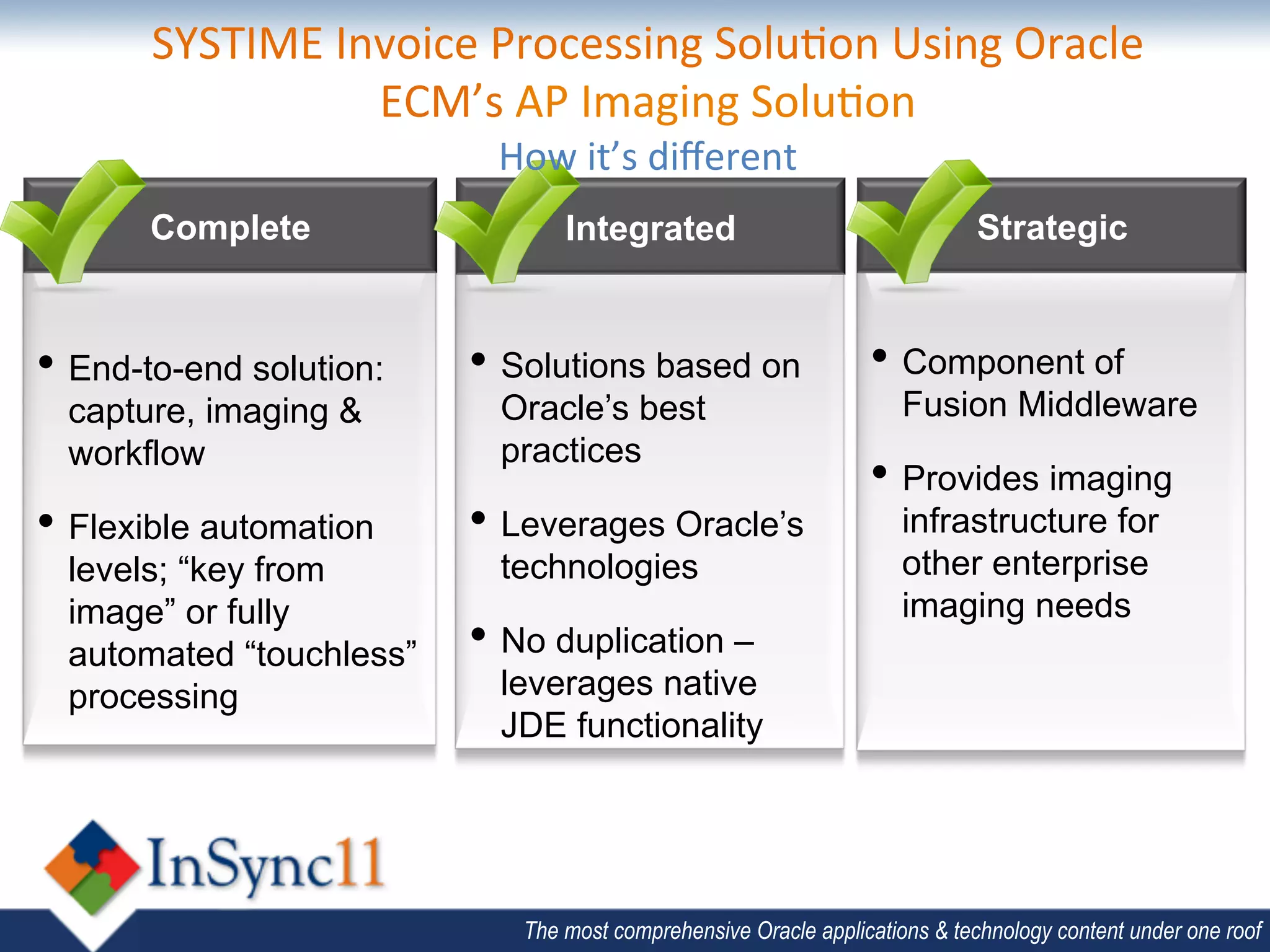 SYSTIME	
  Invoice	
  Processing	
  Solu;on	
  Using	
  Oracle	
  
                    ECM’s	
  AP	
  Imaging	
  Solu;on	
  	
  
                             How	
  it’s	
  diﬀerent	
  	
  
       Complete                    Integrated                                 Strategic


•  End-to-end solution:    •  Solutions based on                   •  Component of
  capture, imaging &         Oracle’s best                             Fusion Middleware
  workflow                   practices
                                                                   •  Provides imaging
•  Flexible automation     •  Leverages Oracle’s                       infrastructure for
  levels; “key from          technologies                              other enterprise
  image” or fully                                                      imaging needs
  automated “touchless”    •  No duplication –
  processing                 leverages native
                             JDE functionality




                               The most comprehensive Oracle applications & technology content under one roof
 