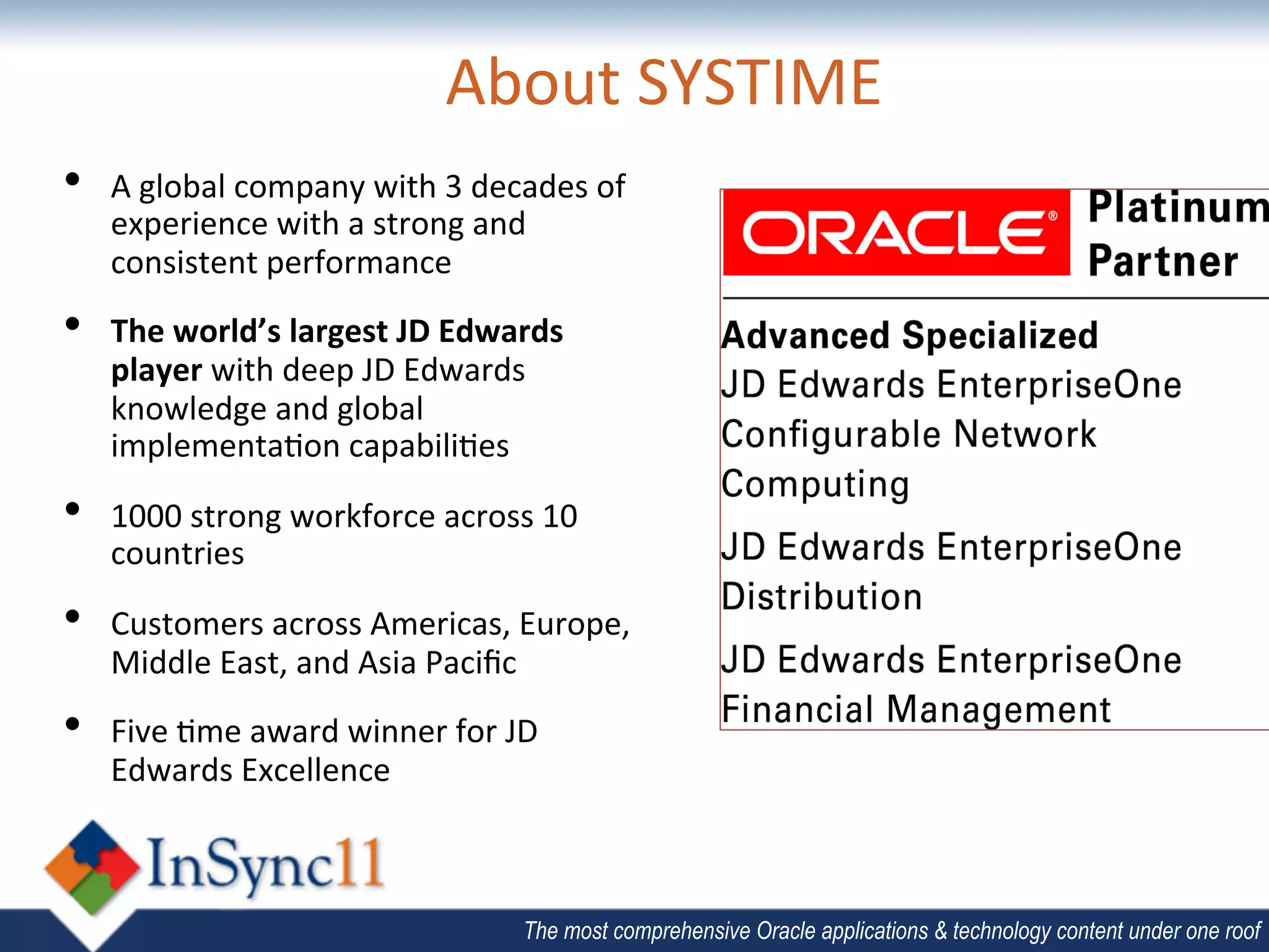 About	
  SYSTIME	
  
•    A	
  global	
  company	
  with	
  3	
  decades	
  of	
  
     experience	
  with	
  a	
  strong	
  and	
  
     consistent	
  performance	
  
•    The	
  world’s	
  largest	
  JD	
  Edwards	
  
     player	
  with	
  deep	
  JD	
  Edwards	
  
     knowledge	
  and	
  global	
  
     implementa;on	
  capabili;es	
  

•    1000	
  strong	
  workforce	
  across	
  10	
  
     countries	
  	
  

•    Customers	
  across	
  Americas,	
  Europe,	
  
     Middle	
  East,	
  and	
  Asia	
  Paciﬁc	
  	
  
•    Five	
  ;me	
  award	
  winner	
  for	
  JD	
  
     Edwards	
  Excellence	
  



                                                 The most comprehensive Oracle applications & technology content under one roof
 