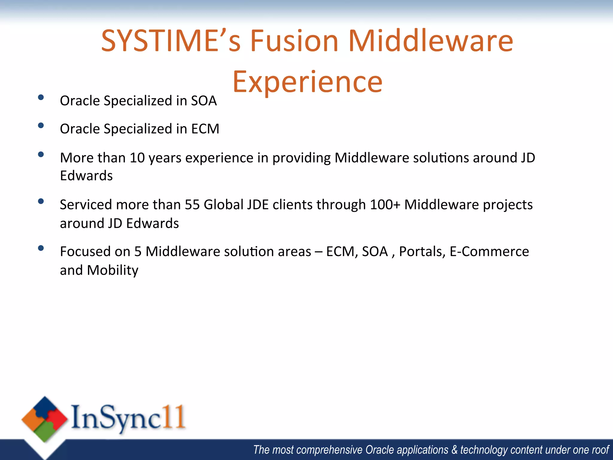 SYSTIME’s	
  Fusion	
  Middleware	
  
•     	
  
     Oracle	
  Specialized	
  in	
  SOA	
  
                                            Experience	
  
      	
  
•     	
  
     Oracle	
  Specialized	
  in	
  ECM	
  
      	
  
•    More	
  than	
  10	
  years	
  experience	
  in	
  providing	
  Middleware	
  solu;ons	
  around	
  JD	
  
      	
  
     Edwards	
  
•    Serviced	
  more	
  than	
  55	
  Global	
  JDE	
  clients	
  through	
  100+	
  Middleware	
  projects	
  
     around	
  JD	
  Edwards	
  	
  
•    Focused	
  on	
  5	
  Middleware	
  solu;on	
  areas	
  –	
  ECM,	
  SOA	
  ,	
  Portals,	
  E-­‐Commerce	
  
     and	
  Mobility	
  	
  




                                                 The most comprehensive Oracle applications & technology content under one roof
 