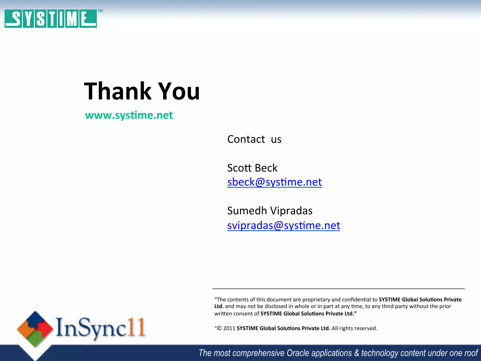 Thank	
  You	
  
 www.sys3me.net	
  
	
                            Contact	
  	
  us	
  
                              	
  
                              Sco`	
  Beck	
  
                              sbeck@sys;me.net	
  
                              	
  
                              Sumedh	
  Vipradas	
  
                              svipradas@sys;me.net	
  
                              	
  



                      “The	
  contents	
  of	
  this	
  document	
  are	
  proprietary	
  and	
  conﬁden;al	
  to	
  SYSTIME	
  Global	
  Solu3ons	
  Private	
  
                      Ltd.	
  and	
  may	
  not	
  be	
  disclosed	
  in	
  whole	
  or	
  in	
  part	
  at	
  any	
  ;me,	
  to	
  any	
  third	
  party	
  without	
  the	
  prior	
  
                      wri`en	
  consent	
  of	
  SYSTIME	
  Global	
  Solu3ons	
  Private	
  Ltd.”	
  
                      	
  
                      “©	
  2011	
  SYSTIME	
  Global	
  Solu3ons	
  Private	
  Ltd.	
  All	
  rights	
  reserved.	
  	
  



                 The most comprehensive Oracle applications & technology content under one roof
 