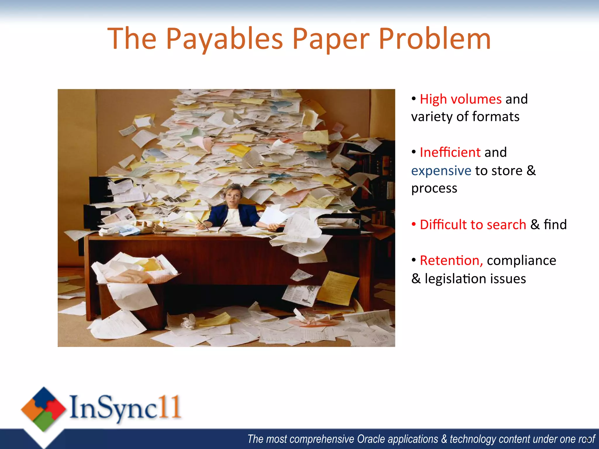The	
  Payables	
  Paper	
  Problem	
  
                   	
         • 	
  High	
  volumes	
  and	
  
                                                          variety	
  of	
  formats	
  
                                                                   	
  
                                                          • 	
  Ineﬃcient	
  and	
  
                                                          expensive	
  to	
  store	
  &	
  
                                                          process	
  
                                                          	
  
                                                          • 	
  Diﬃcult	
  to	
  search	
  &	
  ﬁnd	
  	
  
                                                          	
  
                                                          • 	
  Reten;on,	
  compliance	
  	
  
                                                          &	
  legisla;on	
  issues	
  
                                                          	
  




                    The most comprehensive Oracle applications & technology content under one roof
                                                                                                4	
  
 
