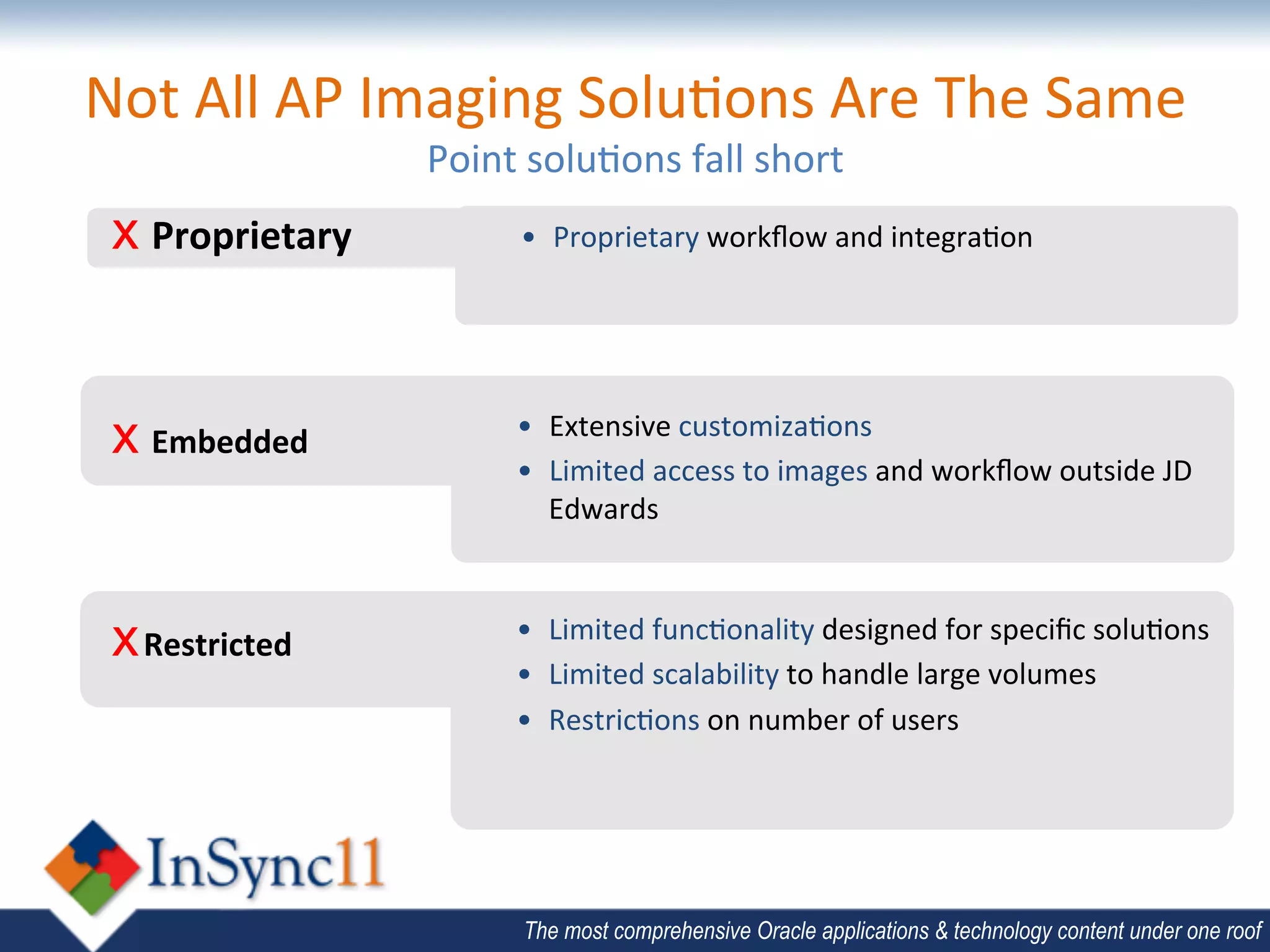 Not	
  All	
  AP	
  Imaging	
  Solu;ons	
  Are	
  The	
  Same	
  	
  
                         Point	
  solu;ons	
  fall	
  short	
  
 x 	
  Proprietary	
              •  Proprietary	
  workﬂow	
  and	
  integra;on	
  




 x 	
  Embedded	
                •  Extensive	
  customiza;ons	
  
                                 •  Limited	
  access	
  to	
  images	
  and	
  workﬂow	
  outside	
  JD	
  
                                    Edwards	
  



 x Restricted	
                 •  Limited	
  func;onality	
  designed	
  for	
  speciﬁc	
  solu;ons	
  
                                •  Limited	
  scalability	
  to	
  handle	
  large	
  volumes	
  
                                •  Restric;ons	
  on	
  number	
  of	
  users	
  

                                	
  


                                   The most comprehensive Oracle applications & technology content under one roof
 