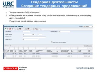 www.ubc-corp.com
Тендерная деятельность:
Создание тендерных предложений
• Тип документа – OQ (order quote)
• Объединение нескольких заявок в одну (по бизнес-единице, номенклатуре, поставщику,
дате, стоимости)
• Разделение одной заявки на несколько
 