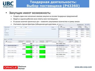 www.ubc-corp.com
Тендерная деятельность:
Выбор поставщика (Р43360)
• Закупщик имеет возможность:
Создать один или несколько заказов закупки на основе тендерных предложений
Видеть в одном рабочем окне ответы всех поставщиков
В случае наличия граничных цен – изменять закупаемое количество и сумму заказа
Учитывать прочие факторы (обещанная дата доставки, все прочие примечания поставщика)
 