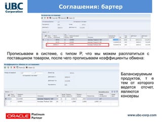 www.ubc-corp.com
Соглашения: бартер
Прописываем в системе, с типом P, что мы можем расплатиться с
поставщиком товаром, после чего прописываем коэффициенты обмена:
Балансируемым
продуктов, т е
тем от которого
ведется отсчет,
являются
консервы
 