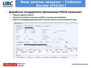 www.ubc-corp.com
Ввод заказов продажи – Customer
Service (P42101)
Поставщик имеет доступ
только к тендерам, в
которых он участвует.
Указывается:
Предлагаемая цена и срок действия
предложения
Обещанная дату доставки
Граничные цены
• Доработка стандартного приложения Р4210 позволяет:
Повысить удобство работы
Разместить ключевые команды по работе с заказами центре формы
Упростить процедуру редактирования заголовка заказа и детальных данных строк
 