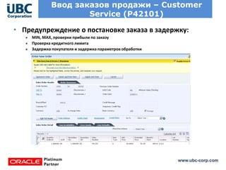 www.ubc-corp.com
Ввод заказов продажи – Customer
Service (P42101)
• Предупреждение о постановке заказа в задержку:
MIN, MAX, проверки прибыли по заказу
Проверка кредитного лимита
Задержка покупателя и задержка параметров обработки
 