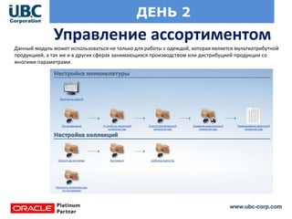 www.ubc-corp.com
ДЕНЬ 2
Управление ассортиментом
Данный модуль может использоваться не только для работы с одеждой, которая является мультиатрибутной
продукцией, а так же и в других сферах занимающихся производством или дистрибуцией продукции со
многими параметрами.
 