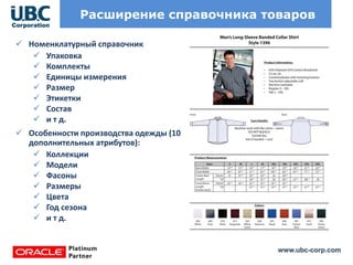 www.ubc-corp.com
Расширение справочника товаров
 Номенклатурный справочник
 Упаковка
 Комплекты
 Единицы измерения
 Размер
 Этикетки
 Состав
 и т д.
 Особенности производства одежды (10
дополнительных атрибутов):
 Коллекции
 Модели
 Фасоны
 Размеры
 Цвета
 Год сезона
 и т д.
 
