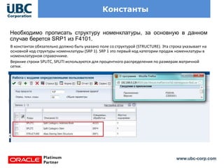 www.ubc-corp.com
Константы
Необходимо прописать структуру номенклатуры, за основную в данном
случае берется SRP1 из F4101.
В константах обязательно должно быть указано поле со структурой (STRUCTURE). Эта строка указывает на
основной код структуры номенклатуры (SRP 1). SRP 1 это первый код категории продаж номенклатуры в
номенклатурном справочнике.
Верхние строки SPLITC, SPLITI используются для процентного распределения по размерам матричной
сетки.
 