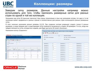 www.ubc-corp.com
Коллекции: размеры
Заводим сетку размеров. Данные настройки например можно
использовать для того, чтобы прописать размерные сетки для разных
стран по одной и той же коллекции.
Указываем код сетки GS (женские перчатки). Код страны локализации и язык мы указываем потому, что одна и та же
коллекция может продаваться в разных странах и соответственно для разных стран используются разные размерные
сетки.
В поле значение указываем разные размеры (1,2,3). При создании система разрешает создать только 6 разных
размеров, а когда заходим уже в существующую сетку появляется возможность создать 30 размеров. То есть, когда мы
зайдем повторно на сетку, которую мы создаем, уже будет доступно 30 полей «Значение».
Нажимаем кнопку «Сохранить»
 