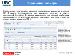 www.ubc-corp.com
Коллекции: размеры
Разбиение по популярности размеров коллекции настраивается в разрезе
КК Элемента (настраивается при заведении констант) и группы
покупателей (региона). В данном приложение для каждой комбинации
прописывается популярность размера коллекции, при этом сумма по
строке должна равняться 100 %
Код категории элемента и код
категории заказчика
настраиваются в константах
системы, мы видим, что для
адресной книги это 3 код
категории (AC03), а для
номенклатуры 4 код (SRP4). Те
есть, для групп номенклатуры
сгруппированных по 4 коду
категорий и для заказчика по 3
коду категории могут быть
разные настроены процентные
соотношения.
 