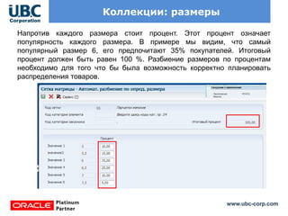 www.ubc-corp.com
Коллекции: размеры
Напротив каждого размера стоит процент. Этот процент означает
популярность каждого размера. В примере мы видим, что самый
популярный размер 6, его предпочитают 35% покупателей. Итоговый
процент должен быть равен 100 %. Разбиение размеров по процентам
необходимо для того что бы была возможность корректно планировать
распределения товаров.
 