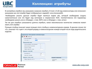 www.ubc-corp.com
Коллекции: атрибуты
В настройках атрибута мы указываем название атрибута. В поле «2-ой код номенклатуры или описание»
указываем как этот атрибут будет отображаться: кодом(C) или описание(D).
Необходимо указать данные атрибут будет являться кодом udc, который необходимо создать
самостоятельно или это будет код категории в справочнике 4101. Соответственно эти параметры
необходимо указать или в «Определ. с пом. КОП» или в «Определ. с пом. сетки»
Так же для атрибута указывается длинна атрибута, какое максимальное количество символов может
иметь этот атрибут.
Позиция столбца означает какая позиция этого столбца в номенклатурном номере. В данном случае это
«2», означает что «цвет» это второй разряд в номенклатурном номере второй после кода родительского
изделия.
 