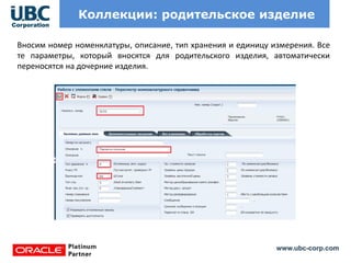 www.ubc-corp.com
Коллекции: родительское изделие
Вносим номер номенклатуры, описание, тип хранения и единицу измерения. Все
те параметры, который вносятся для родительского изделия, автоматически
переносятся на дочерние изделия.
 