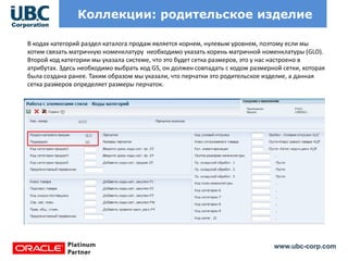 www.ubc-corp.com
Коллекции: родительское изделие
В кодах категорий раздел каталога продаж является корнем, нулевым уровнем, поэтому если мы
хотим связать матричную номенклатуру необходимо указать корень матричной номенклатуры (GLO).
Второй код категории мы указала системе, что это будет сетка размеров, это у нас настроено в
атрибутах. Здесь необходимо выбрать код GS, он должен совпадать с кодом размерной сетки, которая
была создана ранее. Таким образом мы указали, что перчатки это родительское изделие, а данная
сетка размеров определяет размеры перчаток.
 