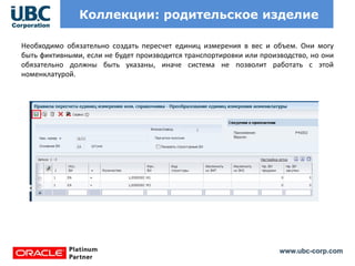 www.ubc-corp.com
Коллекции: родительское изделие
Необходимо обязательно создать пересчет единиц измерения в вес и объем. Они могу
быть фиктивными, если не будет производится транспортировки или производство, но они
обязательно должны быть указаны, иначе система не позволит работать с этой
номенклатурой.
 