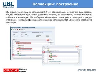www.ubc-corp.com
Коллекции: построение
Мы видим строку «Зимняя коллекция 2012-13», это коллекция, которая уже была создана.
Все, что ниже строки «Доступные уровни коллекции», это те элементы, который мы можно
добавить в коллекцию. Мы выбираем «Спортивная» копируем и помещаем в раздел
«Женский». Теперь мы сформировали в «Зимней коллекции 2012-13»женскую спортивную
коллекцию.
 
