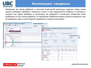 www.ubc-corp.com
Коллекции: сведенья
Например: мы хотим добавить к женской спортивной коллекции изделия. Через меню
строка выбираем «Добавить элементы стиля» и нам предлагается выбрать те элементы,
которые мы ходим добавить в коллекцию. Из сведения о коллекции элементов стиля
выбираем что мы хотим добавить. В параметрах обработки можно указать разрешать или
не разрешать одно и тоже изделие определять в разные коллекции.
 