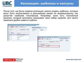 www.ubc-corp.com
Коллекции: шаблоны и капсулы
После того, как была создана коллекция, можно создать шаблоны, которые
могут быть использованы в дальнейшем заказе на продажу/закупку, как
допустим наиболее популярный. Например, если есть постоянный
заказчик, который регулярно заказывает одни набор изделий, для такого
заказчика удобно завести шаблон.
 
