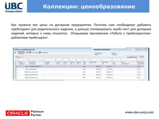 www.ubc-corp.com
Коллекции: ценообразование
Как правила все цены на дочерние предприятия. Поэтому нам необходимо добавить
прейскурант для родительского изделия, а дальше сгенерировать прайс-лист для дочерних
изделий, которые к нему относятся. Открываем приложение «Работа с прейскурантом»
добавляем прейскурант.
 