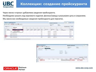 www.ubc-corp.com
Коллекции: создание прейскуранта
Через меню «строка» добавляем сведения прейскуранта.
Необходимо указать код корневого изделия; филиал/завод и указываем цену и сохраняем.
Мы ввели все необходимые сведения прейскуранта для перчаток.
 