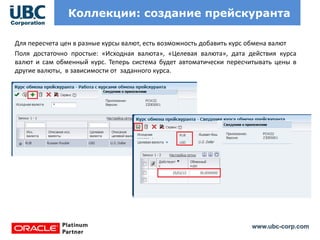 www.ubc-corp.com
Коллекции: создание прейскуранта
Для пересчета цен в разные курсы валют, есть возможность добавить курс обмена валют
Поля достаточно простые: «Исходная валюта», «Целевая валюта», дата действия курса
валют и сам обменный курс. Теперь система будет автоматически пересчитывать цены в
другие валюты, в зависимости от заданного курса.
 